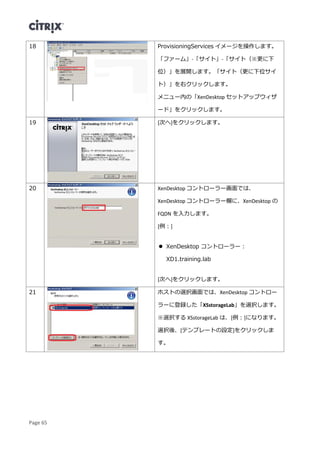 Page 65
18 ProvisioningServices イメージを操作します。
「ファーム」-「サイト」-「サイト（※更に下
位）」を展開します。「サイト（更に下位サイ
ト）」を右クリックします。
メニュー内の「XenDesktop セットアップウィザ
ード」をクリックします。
19 [次へ]をクリックします。
20 XenDesktop コントローラー画面では、
XenDesktop コントローラー欄に、XenDesktop の
FQDN を入力します。
[例：]
 XenDesktop コントローラー：
XD1.training.lab
[次へ]をクリックします。
21 ホストの選択画面では、XenDesktop コントロー
ラーに登録した「XSstorageLab」を選択します。
※選択する XSstorageLab は、[例：]になります。
選択後、[テンプレートの設定]をクリックしま
す。
 
