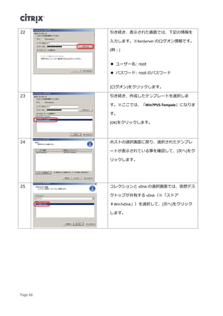 Page 66
22 引き続き、表示された画面では、下記の情報を
入力します。※XenServer のログオン情報です。
[例：]
 ユーザー名: root
 パスワード: root のパスワード
[ログオン]をクリックします。
23 引き続き、作成したテンプレートを選択しま
す。※ここでは、「Win7PVS-Tempale」になりま
す。
[OK]をクリックします。
24 ホストの選択画面に戻り、選択されたテンプレ
ートが表示されている事を確認して、[次へ]をク
リックします。
25 コレクションと vDisk の選択画面では、仮想デス
クトップが共有する vDisk（※「ストア
￥Win7vDisk」）を選択して、[次へ]をクリック
します。
 