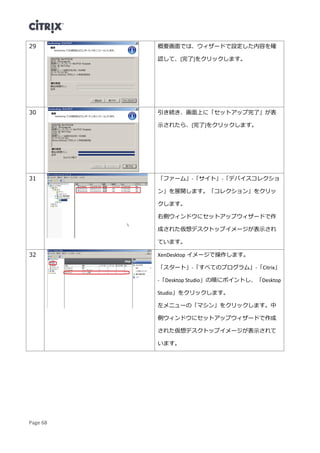 Page 68
29 概要画面では、ウィザードで設定した内容を確
認して、[完了]をクリックします。
30 引き続き、画面上に「セットアップ完了」が表
示されたら、[完了]をクリックします。
31 「ファーム」-「サイト」-「デバイスコレクショ
ン」を展開します。「コレクション」をクリッ
クします。
右側ウィンドウにセットアップウィザードで作
成された仮想デスクトップイメージが表示され
ています。
32 XenDesktop イメージで操作します。
「スタート」-「すべてのプログラム」-「Citrix」
-「Desktop Studio」の順にポイントし、「Desktop
Studio」をクリックします。
左メニューの「マシン」をクリックします。中
側ウィンドウにセットアップウィザードで作成
された仮想デスクトップイメージが表示されて
います。
 