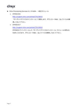 Page 7
 Citrix Provisioning Services 6.1 の Hotfix ※修正モジュール
 CPVS61016
http://support.citrix.com/article/CTX136033
「ターゲットデバイスのインストール」に使用します。ダウンロード後は、Zip ファイルを解
凍しておいて下さい。
 CPVS61017
http://support.citrix.com/article/CTX136563
CPVS6016 でインストールした「ターゲットデバイスのインストール」モジュールの更なる
Hotfix になります。ダウンロード後は、Zip ファイルを解凍しておいて下さい。
 