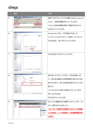 Page 71
画面 手順
5 選択するオブジェクト名の欄に[ Domain Users ]と
入力し、[名前の確認]をクリックします。
入力した名前の確認が取れ下線が引かれたら、
[OK]をクリックします。
6 Domain Users グループが追加されました。
ユーザーごとのデスクトップ数は、デフォルト
の[1]のまま、[次へ]をクリックします。
7 そのまま[次へ]をクリックします。
8 表示名とデスクトップグループ名を設定しま
す。表示名は接続する利用者側に表示される名
前となります。別々の名前を設定することも可
能です。
ここではどちらも同じ名前を入力しています。
[例：Win7PVSGR]
[完了]をクリックします。
9 PVS により展開された仮想デスクトップが、ユー
ザーに割り当てられました。
※ユーザーに提供する仮想デスクトップが起動
してきます。1～2 分位待ち、次の接続確認を行
います。
 