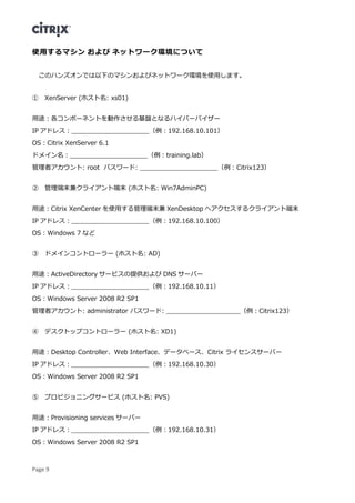 Page 9
使用するマシン および ネットワーク環境について
このハンズオンでは以下のマシンおよびネットワーク環境を使用します。
① XenServer (ホスト名: xs01)
用途：各コンポーネントを動作させる基盤となるハイパーバイザー
IP アドレス：____________________（例：192.168.10.101）
OS：Citrix XenServer 6.1
ドメイン名：____________________（例：training.lab）
管理者アカウント: root パスワード: ____________________（例：Citrix123）
② 管理端末兼クライアント端末 (ホスト名: Win7AdminPC)
用途：Citrix XenCenter を使用する管理端末兼 XenDesktop へアクセスするクライアント端末
IP アドレス：____________________（例：192.168.10.100）
OS：Windows 7 など
③ ドメインコントローラー (ホスト名: AD)
用途：ActiveDirectory サービスの提供および DNS サーバー
IP アドレス：____________________（例：192.168.10.11）
OS：Windows Server 2008 R2 SP1
管理者アカウント: administrator パスワード: ___________________（例：Citrix123）
④ デスクトップコントローラー (ホスト名: XD1)
用途：Desktop Controller、Web Interface、データベース、Citrix ライセンスサーバー
IP アドレス：____________________（例：192.168.10.30）
OS：Windows Server 2008 R2 SP1
⑤ プロビジョニングサービス (ホスト名: PVS)
用途：Provisioning services サーバー
IP アドレス：____________________（例：192.168.10.31）
OS：Windows Server 2008 R2 SP1
 