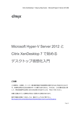 Citrix XenDesktop 7 Step by Step Guide - Microsoft Hyper-V Server 2012 編
Page 1
Microsoft Hyper-V Server 2012 と
Citrix XenDesktop 7 で始める
デスクトップ仮想化入⾨
ご注意
この資料は、お客様・パートナー様の動作検証や技術習得を支援するために作成されたもので
す。本資料は弊社の正式な技術サポート文書ではありません。そのため、この文書の記述に関
して、弊社技術部⾨はお問い合わせをお受けかねますことを、予めご了承ください。
本書に記載されている事柄は予告なく変更される場合があります。
操作や機能の詳細につきましては、製品マニュアルをご覧下さい。
http://support.citrix.com/proddocs/topic/infocenter/nl/ja/ic-how-to-use.html?locale=ja
 