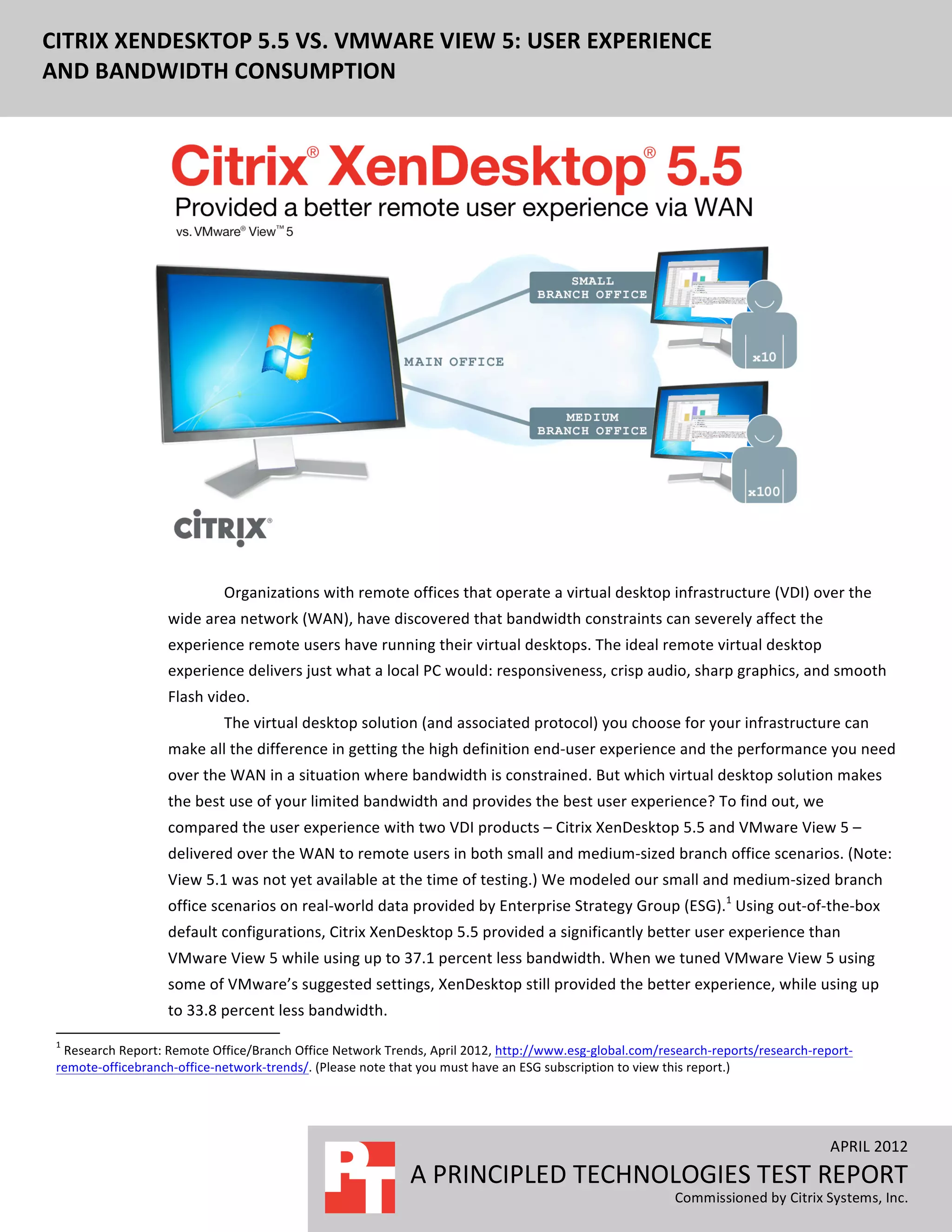  
CITRIX	
  XENDESKTOP	
  5.5	
  VS.	
  VMWARE	
  VIEW	
  5:	
  USER	
  EXPERIENCE	
  
 	
  
AND	
  BANDWIDTH	
  CONSUMPTION	
  




                                                                                                                                                                                                                                                           	
  
                                                                                                                         Organizations	
  with	
  remote	
  offices	
  that	
  operate	
  a	
  virtual	
  desktop	
  infrastructure	
  (VDI)	
  over	
  the	
  
                                                                                 wide	
  area	
  network	
  (WAN),	
  have	
  discovered	
  that	
  bandwidth	
  constraints	
  can	
  severely	
  affect	
  the	
  
                                                                                 experience	
  remote	
  users	
  have	
  running	
  their	
  virtual	
  desktops.	
  The	
  ideal	
  remote	
  virtual	
  desktop	
  
                                                                                 experience	
  delivers	
  just	
  what	
  a	
  local	
  PC	
  would:	
  responsiveness,	
  crisp	
  audio,	
  sharp	
  graphics,	
  and	
  smooth	
  
                                                                                 Flash	
  video.	
  
                                                                                                                         The	
  virtual	
  desktop	
  solution	
  (and	
  associated	
  protocol)	
  you	
  choose	
  for	
  your	
  infrastructure	
  can	
  
                                                                                 make	
  all	
  the	
  difference	
  in	
  getting	
  the	
  high	
  definition	
  end-­‐user	
  experience	
  and	
  the	
  performance	
  you	
  need	
  
                                                                                 over	
  the	
  WAN	
  in	
  a	
  situation	
  where	
  bandwidth	
  is	
  constrained.	
  But	
  which	
  virtual	
  desktop	
  solution	
  makes	
  
                                                                                 the	
  best	
  use	
  of	
  your	
  limited	
  bandwidth	
  and	
  provides	
  the	
  best	
  user	
  experience?	
  To	
  find	
  out,	
  we	
  
                                                                                 compared	
  the	
  user	
  experience	
  with	
  two	
  VDI	
  products	
  –	
  Citrix	
  XenDesktop	
  5.5	
  and	
  VMware	
  View	
  5	
  –	
  
                                                                                 delivered	
  over	
  the	
  WAN	
  to	
  remote	
  users	
  in	
  both	
  small	
  and	
  medium-­‐sized	
  branch	
  office	
  scenarios.	
  (Note:	
  
                                                                                 View	
  5.1	
  was	
  not	
  yet	
  available	
  at	
  the	
  time	
  of	
  testing.)	
  We	
  modeled	
  our	
  small	
  and	
  medium-­‐sized	
  branch	
  
                                                                                 office	
  scenarios	
  on	
  real-­‐world	
  data	
  provided	
  by	
  Enterprise	
  Strategy	
  Group	
  (ESG).1	
  Using	
  out-­‐of-­‐the-­‐box	
  
                                                                                 default	
  configurations,	
  Citrix	
  XenDesktop	
  5.5	
  provided	
  a	
  significantly	
  better	
  user	
  experience	
  than	
  
                                                                                 VMware	
  View	
  5	
  while	
  using	
  up	
  to	
  37.1	
  percent	
  less	
  bandwidth.	
  When	
  we	
  tuned	
  VMware	
  View	
  5	
  using	
  
                                                                                 some	
  of	
  VMware’s	
  suggested	
  settings,	
  XenDesktop	
  still	
  provided	
  the	
  better	
  experience,	
  while	
  using	
  up	
  
                                                                                                                       to	
  33.8	
  percent	
  less	
  bandwidth.	
  
 	
  	
  	
  	
  	
  	
  	
  	
  	
  	
  	
  	
  	
  	
  	
  	
  	
  	
  	
  	
  	
  	
  	
  	
  	
  	
  	
  	
  	
  	
  	
  	
  	
  	
  	
  	
  	
  	
  	
  	
   	
  	
  	
  	
  	
  	
  	
  	
  	
  	
  	
  	
  	
  	
  	
  	
  	
  	
  	
  	
  
 1
  	
  Research	
  Report:	
  Remote	
  Office/Branch	
  Office	
  Network	
  Trends,	
  April	
  2012,	
  http://www.esg-­‐global.com/research-­‐reports/research-­‐report-­‐
 remote-­‐officebranch-­‐office-­‐network-­‐trends/.	
  (Please	
  note	
  that	
  you	
  must	
  have	
  an	
  ESG	
  subscription	
  to	
  view	
  this	
  report.)	
  




                                                                                                                                                                                                                                                                                                                  APRIL	
  2012	
  
                                                                                                                                                                                                                                                     A	
  PRINCIPLED	
  TECHNOLOGIES	
  TEST	
  REPORT	
  
                                                                                                                                                                                                                                                                                                     	
  
                                                                                                                                                                                                                                                                                Commissioned	
  by	
  Citrix	
  Systems,	
  Inc.	
  
 