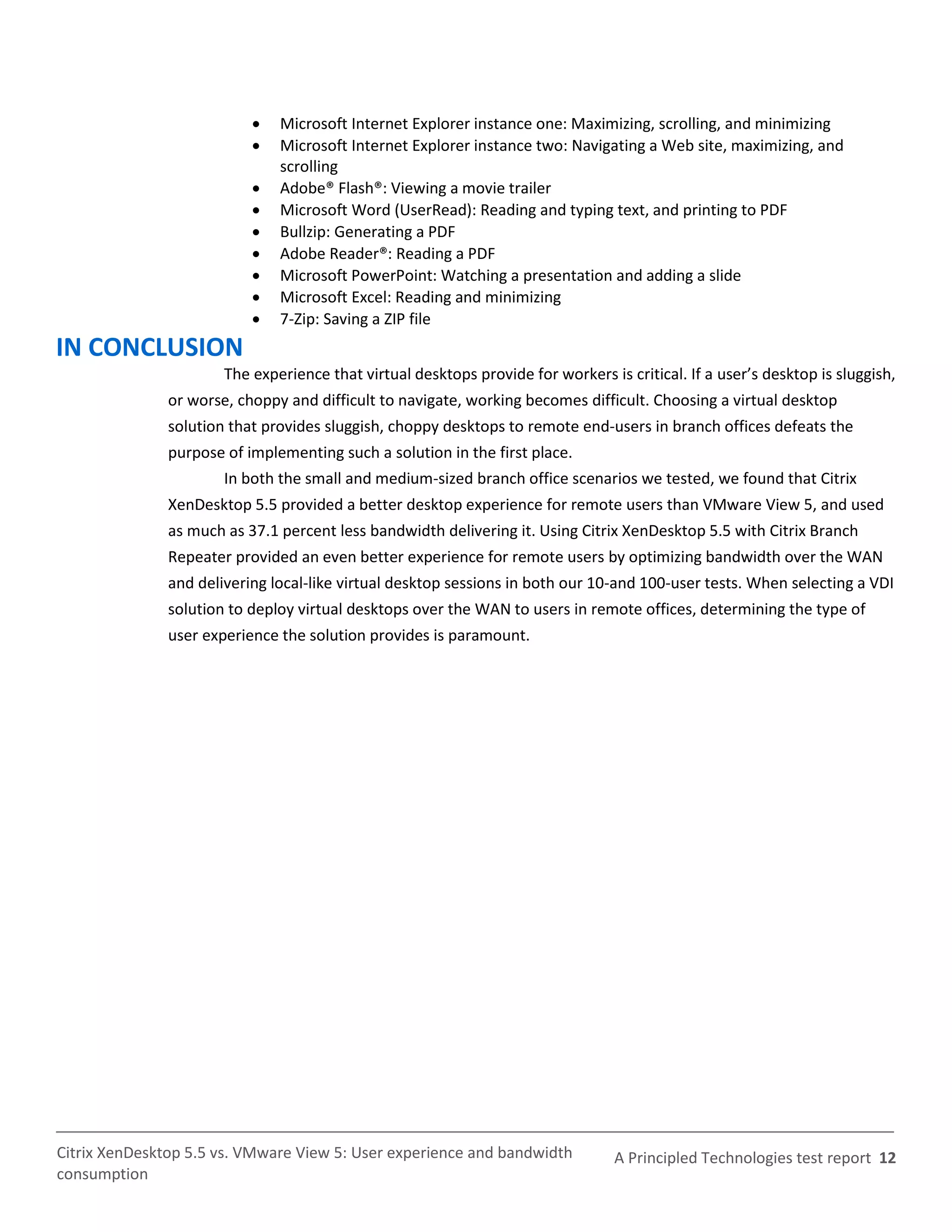    Microsoft Internet Explorer instance one: Maximizing, scrolling, and minimizing
                              Microsoft Internet Explorer instance two: Navigating a Web site, maximizing, and
                               scrolling
                              Adobe® Flash®: Viewing a movie trailer
                              Microsoft Word (UserRead): Reading and typing text, and printing to PDF
                              Bullzip: Generating a PDF
                              Adobe Reader®: Reading a PDF
                              Microsoft PowerPoint: Watching a presentation and adding a slide
                              Microsoft Excel: Reading and minimizing
                              7-Zip: Saving a ZIP file
IN CONCLUSION
                       The experience that virtual desktops provide for workers is critical. If a user’s desktop is sluggish,
               or worse, choppy and difficult to navigate, working becomes difficult. Choosing a virtual desktop
               solution that provides sluggish, choppy desktops to remote end-users in branch offices defeats the
               purpose of implementing such a solution in the first place.
                       In both the small and medium-sized branch office scenarios we tested, we found that Citrix
               XenDesktop 5.5 provided a better desktop experience for remote users than VMware View 5, and used
               as much as 37.1 percent less bandwidth delivering it. Using Citrix XenDesktop 5.5 with Citrix Branch
               Repeater provided an even better experience for remote users by optimizing bandwidth over the WAN
               and delivering local-like virtual desktop sessions in both our 10-and 100-user tests. When selecting a VDI
               solution to deploy virtual desktops over the WAN to users in remote offices, determining the type of
               user experience the solution provides is paramount.




Citrix XenDesktop 5.5 vs. VMware View 5: User experience and bandwidth            A Principled Technologies test report 12
consumption
 