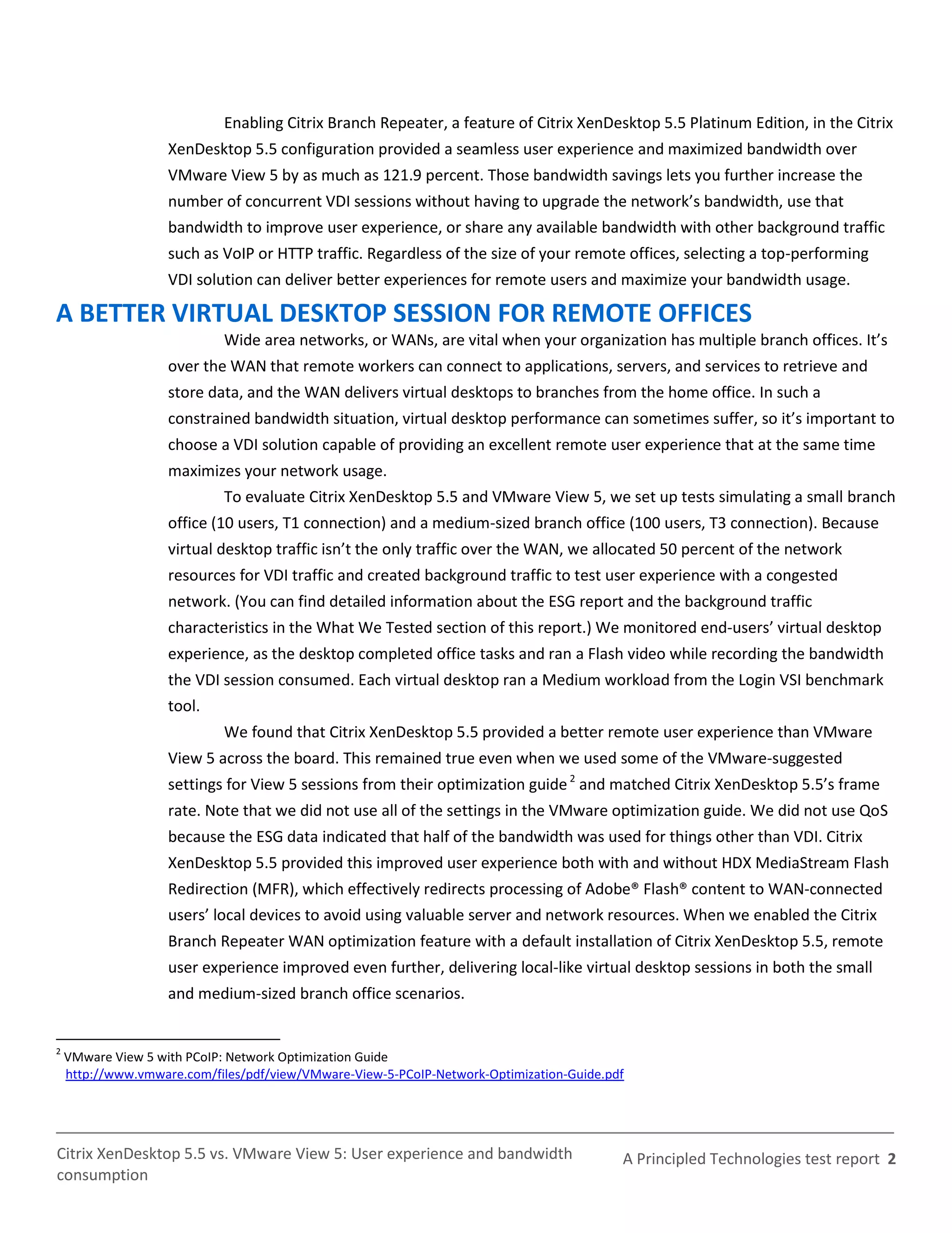 Enabling Citrix Branch Repeater, a feature of Citrix XenDesktop 5.5 Platinum Edition, in the Citrix
                    XenDesktop 5.5 configuration provided a seamless user experience and maximized bandwidth over
                    VMware View 5 by as much as 121.9 percent. Those bandwidth savings lets you further increase the
                    number of concurrent VDI sessions without having to upgrade the network’s bandwidth, use that
                    bandwidth to improve user experience, or share any available bandwidth with other background traffic
                    such as VoIP or HTTP traffic. Regardless of the size of your remote offices, selecting a top-performing
                    VDI solution can deliver better experiences for remote users and maximize your bandwidth usage.

A BETTER VIRTUAL DESKTOP SESSION FOR REMOTE OFFICES
                            Wide area networks, or WANs, are vital when your organization has multiple branch offices. It’s
                    over the WAN that remote workers can connect to applications, servers, and services to retrieve and
                    store data, and the WAN delivers virtual desktops to branches from the home office. In such a
                    constrained bandwidth situation, virtual desktop performance can sometimes suffer, so it’s important to
                    choose a VDI solution capable of providing an excellent remote user experience that at the same time
                    maximizes your network usage.
                            To evaluate Citrix XenDesktop 5.5 and VMware View 5, we set up tests simulating a small branch
                    office (10 users, T1 connection) and a medium-sized branch office (100 users, T3 connection). Because
                    virtual desktop traffic isn’t the only traffic over the WAN, we allocated 50 percent of the network
                    resources for VDI traffic and created background traffic to test user experience with a congested
                    network. (You can find detailed information about the ESG report and the background traffic
                    characteristics in the What We Tested section of this report.) We monitored end-users’ virtual desktop
                    experience, as the desktop completed office tasks and ran a Flash video while recording the bandwidth
                    the VDI session consumed. Each virtual desktop ran a Medium workload from the Login VSI benchmark
                    tool.
                            We found that Citrix XenDesktop 5.5 provided a better remote user experience than VMware
                    View 5 across the board. This remained true even when we used some of the VMware-suggested
                    settings for View 5 sessions from their optimization guide 2 and matched Citrix XenDesktop 5.5’s frame
                    rate. Note that we did not use all of the settings in the VMware optimization guide. We did not use QoS
                    because the ESG data indicated that half of the bandwidth was used for things other than VDI. Citrix
                    XenDesktop 5.5 provided this improved user experience both with and without HDX MediaStream Flash
                    Redirection (MFR), which effectively redirects processing of Adobe® Flash® content to WAN-connected
                    users’ local devices to avoid using valuable server and network resources. When we enabled the Citrix
                    Branch Repeater WAN optimization feature with a default installation of Citrix XenDesktop 5.5, remote
                    user experience improved even further, delivering local-like virtual desktop sessions in both the small
                    and medium-sized branch office scenarios.


2
    VMware View 5 with PCoIP: Network Optimization Guide
    http://www.vmware.com/files/pdf/view/VMware-View-5-PCoIP-Network-Optimization-Guide.pdf




Citrix XenDesktop 5.5 vs. VMware View 5: User experience and bandwidth                    A Principled Technologies test report 2
consumption
 