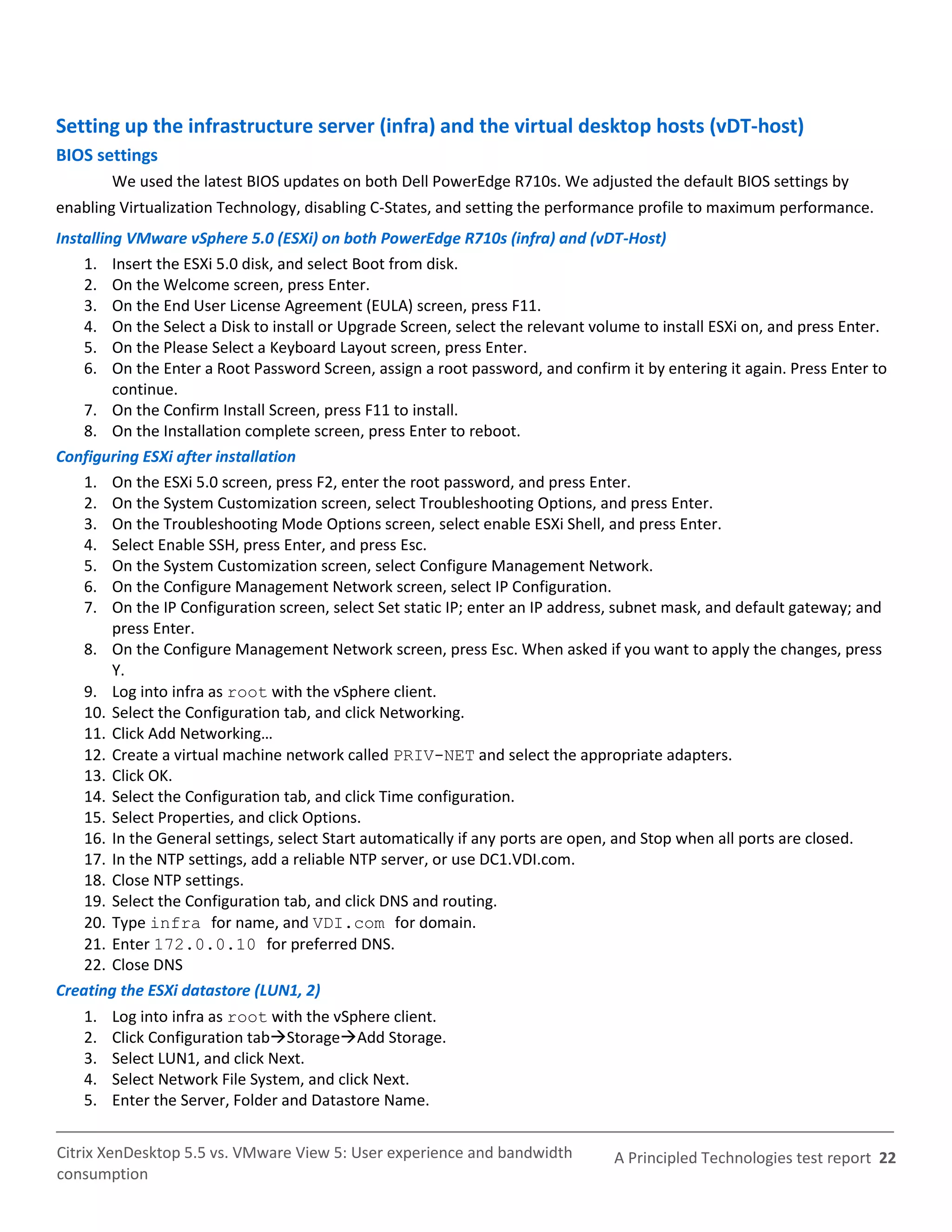 Setting up the infrastructure server (infra) and the virtual desktop hosts (vDT-host)
BIOS settings
         We used the latest BIOS updates on both Dell PowerEdge R710s. We adjusted the default BIOS settings by
enabling Virtualization Technology, disabling C-States, and setting the performance profile to maximum performance.
Installing VMware vSphere 5.0 (ESXi) on both PowerEdge R710s (infra) and (vDT-Host)
    1. Insert the ESXi 5.0 disk, and select Boot from disk.
    2. On the Welcome screen, press Enter.
    3. On the End User License Agreement (EULA) screen, press F11.
    4. On the Select a Disk to install or Upgrade Screen, select the relevant volume to install ESXi on, and press Enter.
    5. On the Please Select a Keyboard Layout screen, press Enter.
    6. On the Enter a Root Password Screen, assign a root password, and confirm it by entering it again. Press Enter to
         continue.
    7. On the Confirm Install Screen, press F11 to install.
    8. On the Installation complete screen, press Enter to reboot.
Configuring ESXi after installation
    1. On the ESXi 5.0 screen, press F2, enter the root password, and press Enter.
    2. On the System Customization screen, select Troubleshooting Options, and press Enter.
    3. On the Troubleshooting Mode Options screen, select enable ESXi Shell, and press Enter.
    4. Select Enable SSH, press Enter, and press Esc.
    5. On the System Customization screen, select Configure Management Network.
    6. On the Configure Management Network screen, select IP Configuration.
    7. On the IP Configuration screen, select Set static IP; enter an IP address, subnet mask, and default gateway; and
         press Enter.
    8. On the Configure Management Network screen, press Esc. When asked if you want to apply the changes, press
         Y.
    9. Log into infra as root with the vSphere client.
    10. Select the Configuration tab, and click Networking.
    11. Click Add Networking…
    12. Create a virtual machine network called PRIV-NET and select the appropriate adapters.
    13. Click OK.
    14. Select the Configuration tab, and click Time configuration.
    15. Select Properties, and click Options.
    16. In the General settings, select Start automatically if any ports are open, and Stop when all ports are closed.
    17. In the NTP settings, add a reliable NTP server, or use DC1.VDI.com.
    18. Close NTP settings.
    19. Select the Configuration tab, and click DNS and routing.
    20. Type infra for name, and VDI.com for domain.
    21. Enter 172.0.0.10 for preferred DNS.
    22. Close DNS
Creating the ESXi datastore (LUN1, 2)
    1.   Log into infra as root with the vSphere client.
    2.   Click Configuration tabStorageAdd Storage.
    3.   Select LUN1, and click Next.
    4.   Select Network File System, and click Next.
    5.   Enter the Server, Folder and Datastore Name.


Citrix XenDesktop 5.5 vs. VMware View 5: User experience and bandwidth           A Principled Technologies test report 22
consumption
 