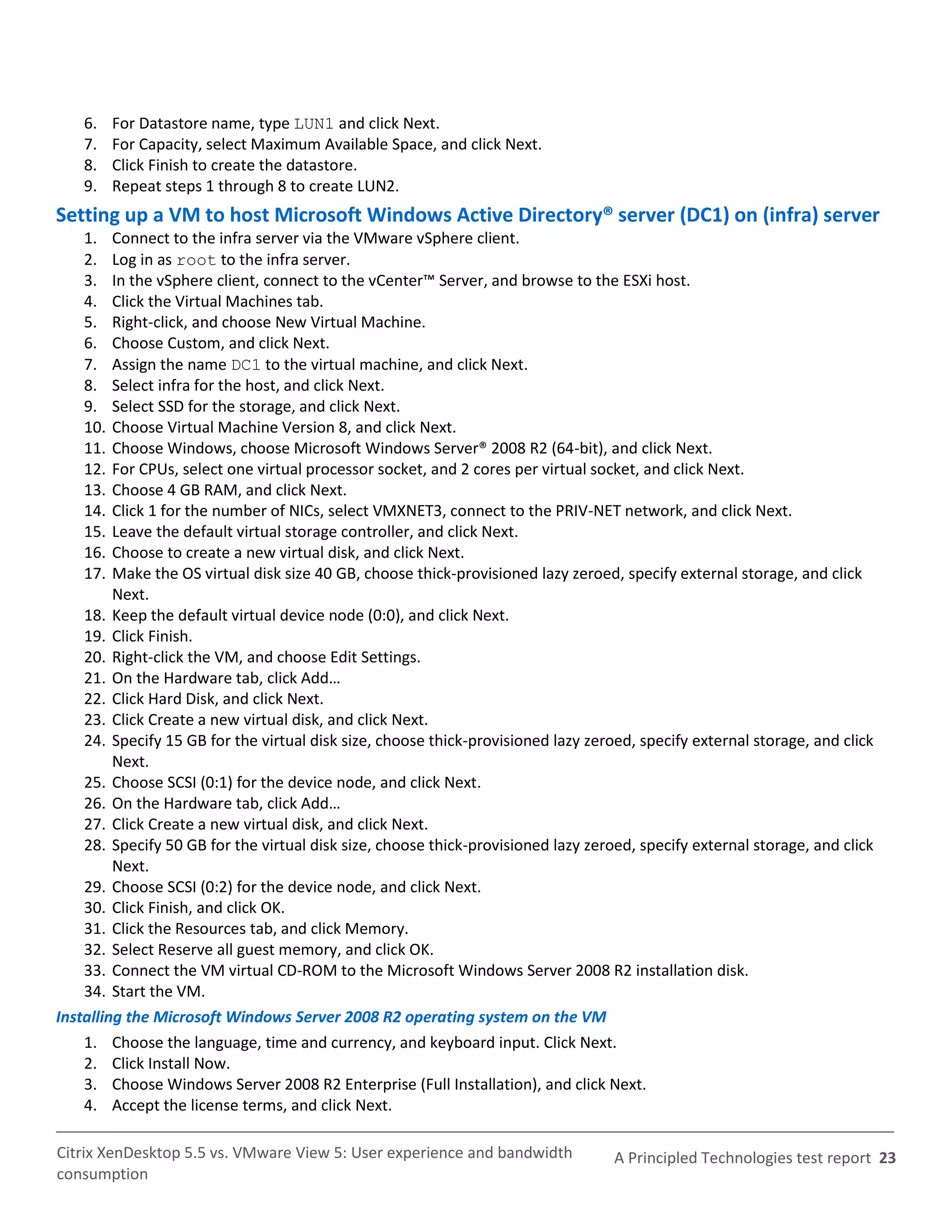 6.    For Datastore name, type LUN1 and click Next.
    7.    For Capacity, select Maximum Available Space, and click Next.
    8.    Click Finish to create the datastore.
    9.    Repeat steps 1 through 8 to create LUN2.
Setting up a VM to host Microsoft Windows Active Directory® server (DC1) on (infra) server
    1.   Connect to the infra server via the VMware vSphere client.
    2.   Log in as root to the infra server.
    3.   In the vSphere client, connect to the vCenter™ Server, and browse to the ESXi host.
    4.   Click the Virtual Machines tab.
    5.   Right-click, and choose New Virtual Machine.
    6.   Choose Custom, and click Next.
    7.   Assign the name DC1 to the virtual machine, and click Next.
    8.   Select infra for the host, and click Next.
    9.   Select SSD for the storage, and click Next.
    10.  Choose Virtual Machine Version 8, and click Next.
    11.  Choose Windows, choose Microsoft Windows Server® 2008 R2 (64-bit), and click Next.
    12.  For CPUs, select one virtual processor socket, and 2 cores per virtual socket, and click Next.
    13.  Choose 4 GB RAM, and click Next.
    14.  Click 1 for the number of NICs, select VMXNET3, connect to the PRIV-NET network, and click Next.
    15.  Leave the default virtual storage controller, and click Next.
    16.  Choose to create a new virtual disk, and click Next.
    17.  Make the OS virtual disk size 40 GB, choose thick-provisioned lazy zeroed, specify external storage, and click
         Next.
    18. Keep the default virtual device node (0:0), and click Next.
    19. Click Finish.
    20. Right-click the VM, and choose Edit Settings.
    21. On the Hardware tab, click Add…
    22. Click Hard Disk, and click Next.
    23. Click Create a new virtual disk, and click Next.
    24. Specify 15 GB for the virtual disk size, choose thick-provisioned lazy zeroed, specify external storage, and click
         Next.
    25. Choose SCSI (0:1) for the device node, and click Next.
    26. On the Hardware tab, click Add…
    27. Click Create a new virtual disk, and click Next.
    28. Specify 50 GB for the virtual disk size, choose thick-provisioned lazy zeroed, specify external storage, and click
         Next.
    29. Choose SCSI (0:2) for the device node, and click Next.
    30. Click Finish, and click OK.
    31. Click the Resources tab, and click Memory.
    32. Select Reserve all guest memory, and click OK.
    33. Connect the VM virtual CD-ROM to the Microsoft Windows Server 2008 R2 installation disk.
    34. Start the VM.
Installing the Microsoft Windows Server 2008 R2 operating system on the VM
    1. Choose the language, time and currency, and keyboard input. Click Next.
    2. Click Install Now.
    3. Choose Windows Server 2008 R2 Enterprise (Full Installation), and click Next.
    4. Accept the license terms, and click Next.

Citrix XenDesktop 5.5 vs. VMware View 5: User experience and bandwidth             A Principled Technologies test report 23
consumption
 