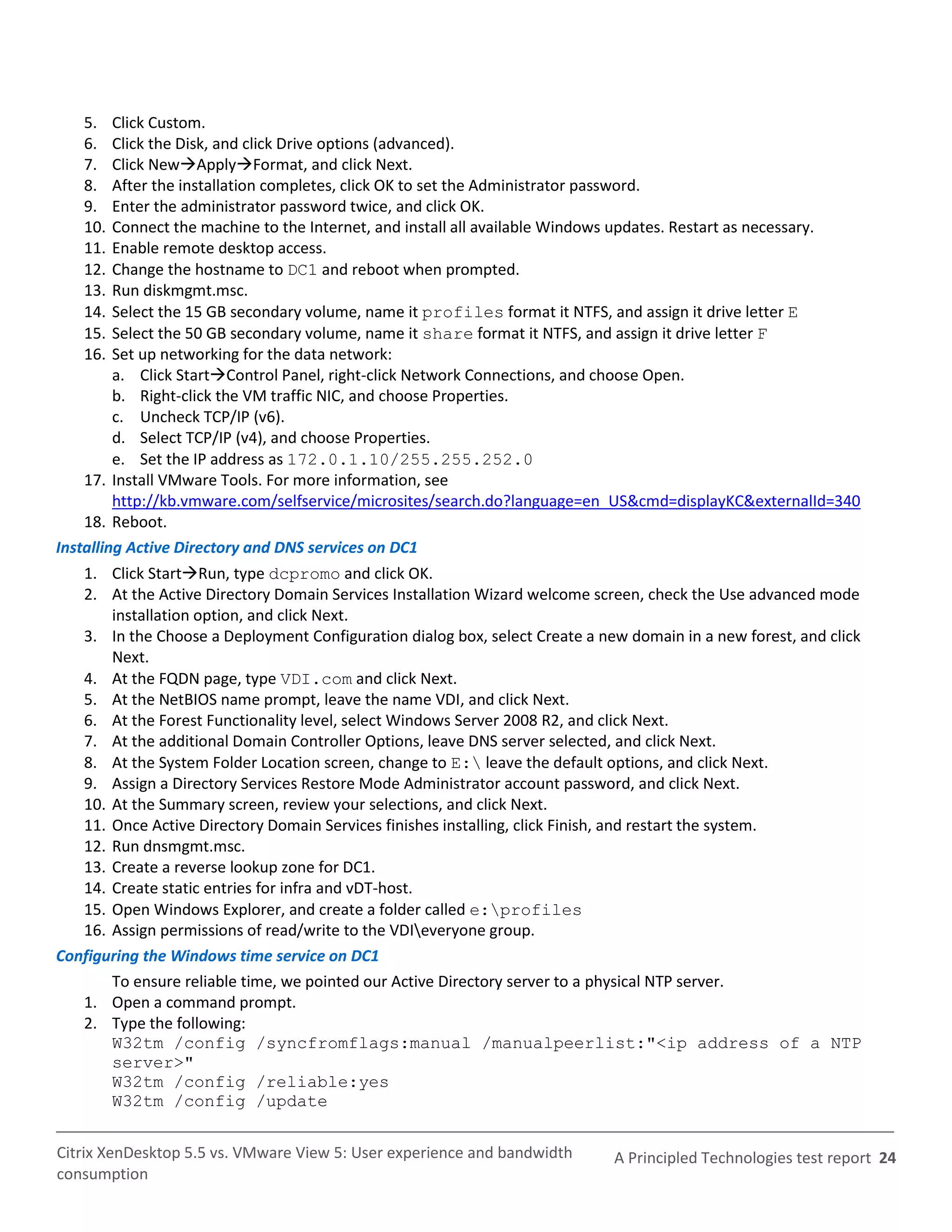 5.    Click Custom.
   6.    Click the Disk, and click Drive options (advanced).
   7.    Click NewApplyFormat, and click Next.
   8.    After the installation completes, click OK to set the Administrator password.
   9.    Enter the administrator password twice, and click OK.
   10.   Connect the machine to the Internet, and install all available Windows updates. Restart as necessary.
   11.   Enable remote desktop access.
   12.   Change the hostname to DC1 and reboot when prompted.
   13.   Run diskmgmt.msc.
   14.   Select the 15 GB secondary volume, name it profiles format it NTFS, and assign it drive letter E
   15.   Select the 50 GB secondary volume, name it share format it NTFS, and assign it drive letter F
   16.   Set up networking for the data network:
         a. Click StartControl Panel, right-click Network Connections, and choose Open.
         b. Right-click the VM traffic NIC, and choose Properties.
         c. Uncheck TCP/IP (v6).
         d. Select TCP/IP (v4), and choose Properties.
         e. Set the IP address as 172.0.1.10/255.255.252.0
    17. Install VMware Tools. For more information, see
         http://kb.vmware.com/selfservice/microsites/search.do?language=en_US&cmd=displayKC&externalId=340
    18. Reboot.
Installing Active Directory and DNS services on DC1
   1. Click StartRun, type dcpromo and click OK.
   2. At the Active Directory Domain Services Installation Wizard welcome screen, check the Use advanced mode
       installation option, and click Next.
   3. In the Choose a Deployment Configuration dialog box, select Create a new domain in a new forest, and click
       Next.
   4. At the FQDN page, type VDI.com and click Next.
   5. At the NetBIOS name prompt, leave the name VDI, and click Next.
   6. At the Forest Functionality level, select Windows Server 2008 R2, and click Next.
   7. At the additional Domain Controller Options, leave DNS server selected, and click Next.
   8. At the System Folder Location screen, change to E: leave the default options, and click Next.
   9. Assign a Directory Services Restore Mode Administrator account password, and click Next.
   10. At the Summary screen, review your selections, and click Next.
   11. Once Active Directory Domain Services finishes installing, click Finish, and restart the system.
   12. Run dnsmgmt.msc.
   13. Create a reverse lookup zone for DC1.
   14. Create static entries for infra and vDT-host.
   15. Open Windows Explorer, and create a folder called e:profiles
   16. Assign permissions of read/write to the VDIeveryone group.
Configuring the Windows time service on DC1
       To ensure reliable time, we pointed our Active Directory server to a physical NTP server.
   1. Open a command prompt.
   2. Type the following:
       W32tm /config /syncfromflags:manual /manualpeerlist:"<ip address of a NTP
       server>"
       W32tm /config /reliable:yes
       W32tm /config /update


Citrix XenDesktop 5.5 vs. VMware View 5: User experience and bandwidth       A Principled Technologies test report 24
consumption
 
