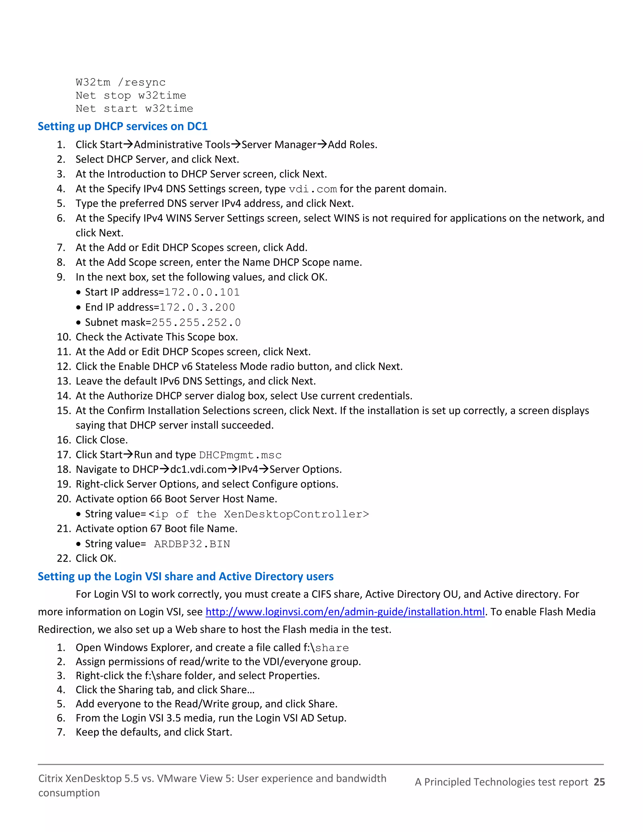 W32tm /resync
          Net stop w32time
          Net start w32time
Setting up DHCP services on DC1
    1.    Click StartAdministrative ToolsServer ManagerAdd Roles.
    2.    Select DHCP Server, and click Next.
    3.    At the Introduction to DHCP Server screen, click Next.
    4.    At the Specify IPv4 DNS Settings screen, type vdi.com for the parent domain.
    5.    Type the preferred DNS server IPv4 address, and click Next.
    6.    At the Specify IPv4 WINS Server Settings screen, select WINS is not required for applications on the network, and
          click Next.
    7.    At the Add or Edit DHCP Scopes screen, click Add.
    8.    At the Add Scope screen, enter the Name DHCP Scope name.
    9.    In the next box, set the following values, and click OK.
           Start IP address=172.0.0.101
           End IP address=172.0.3.200
           Subnet mask=255.255.252.0
    10.   Check the Activate This Scope box.
    11.   At the Add or Edit DHCP Scopes screen, click Next.
    12.   Click the Enable DHCP v6 Stateless Mode radio button, and click Next.
    13.   Leave the default IPv6 DNS Settings, and click Next.
    14.   At the Authorize DHCP server dialog box, select Use current credentials.
    15.   At the Confirm Installation Selections screen, click Next. If the installation is set up correctly, a screen displays
          saying that DHCP server install succeeded.
    16.   Click Close.
    17.   Click StartRun and type DHCPmgmt.msc
    18.   Navigate to DHCPdc1.vdi.comIPv4Server Options.
    19.   Right-click Server Options, and select Configure options.
    20.   Activate option 66 Boot Server Host Name.
           String value= <ip of the XenDesktopController>
    21.   Activate option 67 Boot file Name.
           String value= ARDBP32.BIN
    22.   Click OK.
Setting up the Login VSI share and Active Directory users
          For Login VSI to work correctly, you must create a CIFS share, Active Directory OU, and Active directory. For
more information on Login VSI, see http://www.loginvsi.com/en/admin-guide/installation.html. To enable Flash Media
Redirection, we also set up a Web share to host the Flash media in the test.
    1.    Open Windows Explorer, and create a file called f:share
    2.    Assign permissions of read/write to the VDI/everyone group.
    3.    Right-click the f:share folder, and select Properties.
    4.    Click the Sharing tab, and click Share…
    5.    Add everyone to the Read/Write group, and click Share.
    6.    From the Login VSI 3.5 media, run the Login VSI AD Setup.
    7.    Keep the defaults, and click Start.


Citrix XenDesktop 5.5 vs. VMware View 5: User experience and bandwidth               A Principled Technologies test report 25
consumption
 