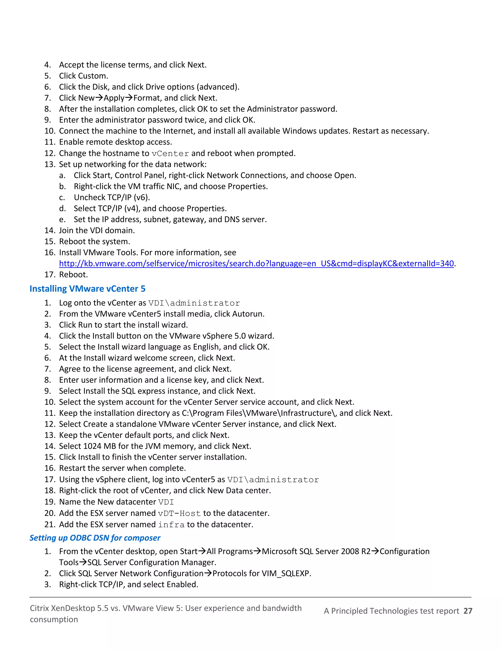 4.    Accept the license terms, and click Next.
   5.    Click Custom.
   6.    Click the Disk, and click Drive options (advanced).
   7.    Click NewApplyFormat, and click Next.
   8.    After the installation completes, click OK to set the Administrator password.
   9.    Enter the administrator password twice, and click OK.
   10.   Connect the machine to the Internet, and install all available Windows updates. Restart as necessary.
   11.   Enable remote desktop access.
   12.   Change the hostname to vCenter and reboot when prompted.
   13.   Set up networking for the data network:
         a. Click Start, Control Panel, right-click Network Connections, and choose Open.
         b. Right-click the VM traffic NIC, and choose Properties.
         c. Uncheck TCP/IP (v6).
         d. Select TCP/IP (v4), and choose Properties.
         e. Set the IP address, subnet, gateway, and DNS server.
   14.   Join the VDI domain.
   15.   Reboot the system.
   16.   Install VMware Tools. For more information, see
         http://kb.vmware.com/selfservice/microsites/search.do?language=en_US&cmd=displayKC&externalId=340.
   17.   Reboot.
Installing VMware vCenter 5
    1. Log onto the vCenter as VDIadministrator
    2. From the VMware vCenter5 install media, click Autorun.
    3. Click Run to start the install wizard.
    4. Click the Install button on the VMware vSphere 5.0 wizard.
    5. Select the Install wizard language as English, and click OK.
    6. At the Install wizard welcome screen, click Next.
    7. Agree to the license agreement, and click Next.
    8. Enter user information and a license key, and click Next.
    9. Select Install the SQL express instance, and click Next.
    10. Select the system account for the vCenter Server service account, and click Next.
    11. Keep the installation directory as C:Program FilesVMwareInfrastructure, and click Next.
    12. Select Create a standalone VMware vCenter Server instance, and click Next.
    13. Keep the vCenter default ports, and click Next.
    14. Select 1024 MB for the JVM memory, and click Next.
    15. Click Install to finish the vCenter server installation.
    16. Restart the server when complete.
    17. Using the vSphere client, log into vCenter5 as VDIadministrator
    18. Right-click the root of vCenter, and click New Data center.
    19. Name the New datacenter VDI
    20. Add the ESX server named vDT-Host to the datacenter.
    21. Add the ESX server named infra to the datacenter.
Setting up ODBC DSN for composer
    1. From the vCenter desktop, open StartAll ProgramsMicrosoft SQL Server 2008 R2Configuration
        ToolsSQL Server Configuration Manager.
    2. Click SQL Server Network ConfigurationProtocols for VIM_SQLEXP.
    3. Right-click TCP/IP, and select Enabled.

Citrix XenDesktop 5.5 vs. VMware View 5: User experience and bandwidth      A Principled Technologies test report 27
consumption
 