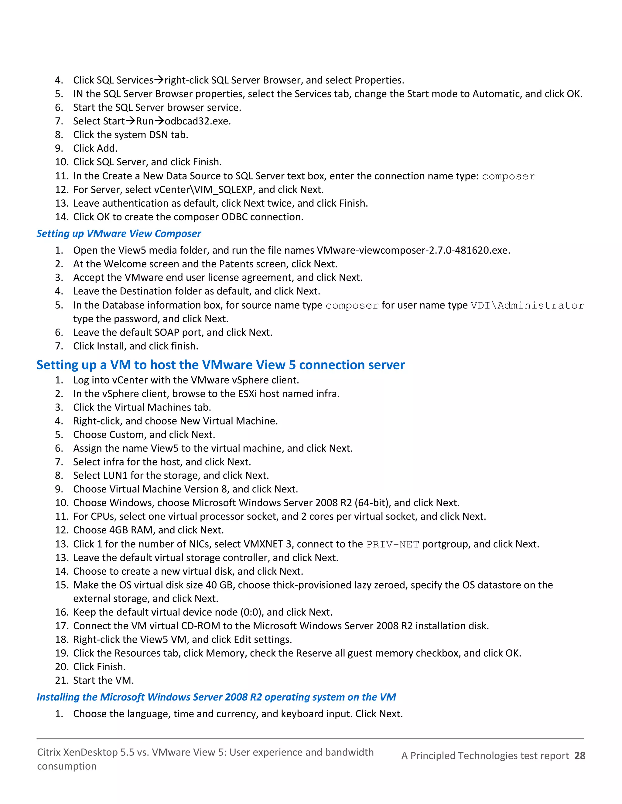 4. Click SQL Servicesright-click SQL Server Browser, and select Properties.
    5. IN the SQL Server Browser properties, select the Services tab, change the Start mode to Automatic, and click OK.
    6. Start the SQL Server browser service.
    7. Select StartRunodbcad32.exe.
    8. Click the system DSN tab.
    9. Click Add.
    10. Click SQL Server, and click Finish.
    11. In the Create a New Data Source to SQL Server text box, enter the connection name type: composer
    12. For Server, select vCenterVIM_SQLEXP, and click Next.
    13. Leave authentication as default, click Next twice, and click Finish.
    14. Click OK to create the composer ODBC connection.
Setting up VMware View Composer
    1. Open the View5 media folder, and run the file names VMware-viewcomposer-2.7.0-481620.exe.
    2. At the Welcome screen and the Patents screen, click Next.
    3. Accept the VMware end user license agreement, and click Next.
    4. Leave the Destination folder as default, and click Next.
    5. In the Database information box, for source name type composer for user name type VDIAdministrator
        type the password, and click Next.
    6. Leave the default SOAP port, and click Next.
    7. Click Install, and click finish.
Setting up a VM to host the VMware View 5 connection server
    1.   Log into vCenter with the VMware vSphere client.
    2.   In the vSphere client, browse to the ESXi host named infra.
    3.   Click the Virtual Machines tab.
    4.   Right-click, and choose New Virtual Machine.
    5.   Choose Custom, and click Next.
    6.   Assign the name View5 to the virtual machine, and click Next.
    7.   Select infra for the host, and click Next.
    8.   Select LUN1 for the storage, and click Next.
    9.   Choose Virtual Machine Version 8, and click Next.
    10.  Choose Windows, choose Microsoft Windows Server 2008 R2 (64-bit), and click Next.
    11.  For CPUs, select one virtual processor socket, and 2 cores per virtual socket, and click Next.
    12.  Choose 4GB RAM, and click Next.
    13.  Click 1 for the number of NICs, select VMXNET 3, connect to the PRIV-NET portgroup, and click Next.
    13.  Leave the default virtual storage controller, and click Next.
    14.  Choose to create a new virtual disk, and click Next.
    15.  Make the OS virtual disk size 40 GB, choose thick-provisioned lazy zeroed, specify the OS datastore on the
         external storage, and click Next.
    16. Keep the default virtual device node (0:0), and click Next.
    17. Connect the VM virtual CD-ROM to the Microsoft Windows Server 2008 R2 installation disk.
    18. Right-click the View5 VM, and click Edit settings.
    19. Click the Resources tab, click Memory, check the Reserve all guest memory checkbox, and click OK.
    20. Click Finish.
    21. Start the VM.
Installing the Microsoft Windows Server 2008 R2 operating system on the VM
    1. Choose the language, time and currency, and keyboard input. Click Next.


Citrix XenDesktop 5.5 vs. VMware View 5: User experience and bandwidth           A Principled Technologies test report 28
consumption
 
