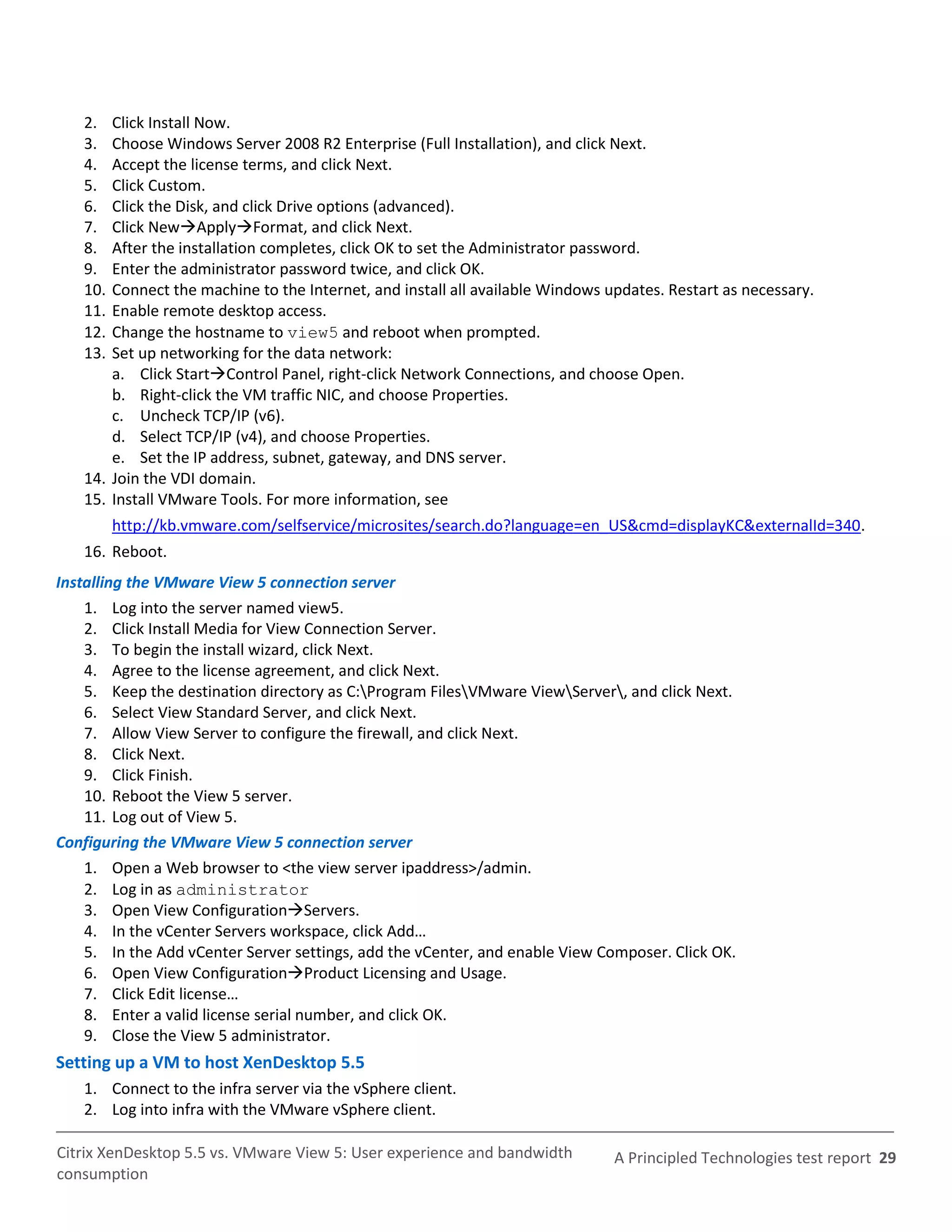 2.  Click Install Now.
   3.  Choose Windows Server 2008 R2 Enterprise (Full Installation), and click Next.
   4.  Accept the license terms, and click Next.
   5.  Click Custom.
   6.  Click the Disk, and click Drive options (advanced).
   7.  Click NewApplyFormat, and click Next.
   8.  After the installation completes, click OK to set the Administrator password.
   9.  Enter the administrator password twice, and click OK.
   10. Connect the machine to the Internet, and install all available Windows updates. Restart as necessary.
   11. Enable remote desktop access.
   12. Change the hostname to view5 and reboot when prompted.
   13. Set up networking for the data network:
       a. Click StartControl Panel, right-click Network Connections, and choose Open.
       b. Right-click the VM traffic NIC, and choose Properties.
       c. Uncheck TCP/IP (v6).
       d. Select TCP/IP (v4), and choose Properties.
       e. Set the IP address, subnet, gateway, and DNS server.
   14. Join the VDI domain.
   15. Install VMware Tools. For more information, see
         http://kb.vmware.com/selfservice/microsites/search.do?language=en_US&cmd=displayKC&externalId=340.
   16. Reboot.
Installing the VMware View 5 connection server
    1. Log into the server named view5.
    2. Click Install Media for View Connection Server.
    3. To begin the install wizard, click Next.
    4. Agree to the license agreement, and click Next.
    5. Keep the destination directory as C:Program FilesVMware ViewServer, and click Next.
    6. Select View Standard Server, and click Next.
    7. Allow View Server to configure the firewall, and click Next.
    8. Click Next.
    9. Click Finish.
    10. Reboot the View 5 server.
    11. Log out of View 5.
Configuring the VMware View 5 connection server
    1. Open a Web browser to <the view server ipaddress>/admin.
    2. Log in as administrator
    3. Open View ConfigurationServers.
    4. In the vCenter Servers workspace, click Add…
    5. In the Add vCenter Server settings, add the vCenter, and enable View Composer. Click OK.
    6. Open View ConfigurationProduct Licensing and Usage.
    7. Click Edit license…
    8. Enter a valid license serial number, and click OK.
    9. Close the View 5 administrator.
Setting up a VM to host XenDesktop 5.5
   1. Connect to the infra server via the vSphere client.
   2. Log into infra with the VMware vSphere client.

Citrix XenDesktop 5.5 vs. VMware View 5: User experience and bandwidth         A Principled Technologies test report 29
consumption
 
