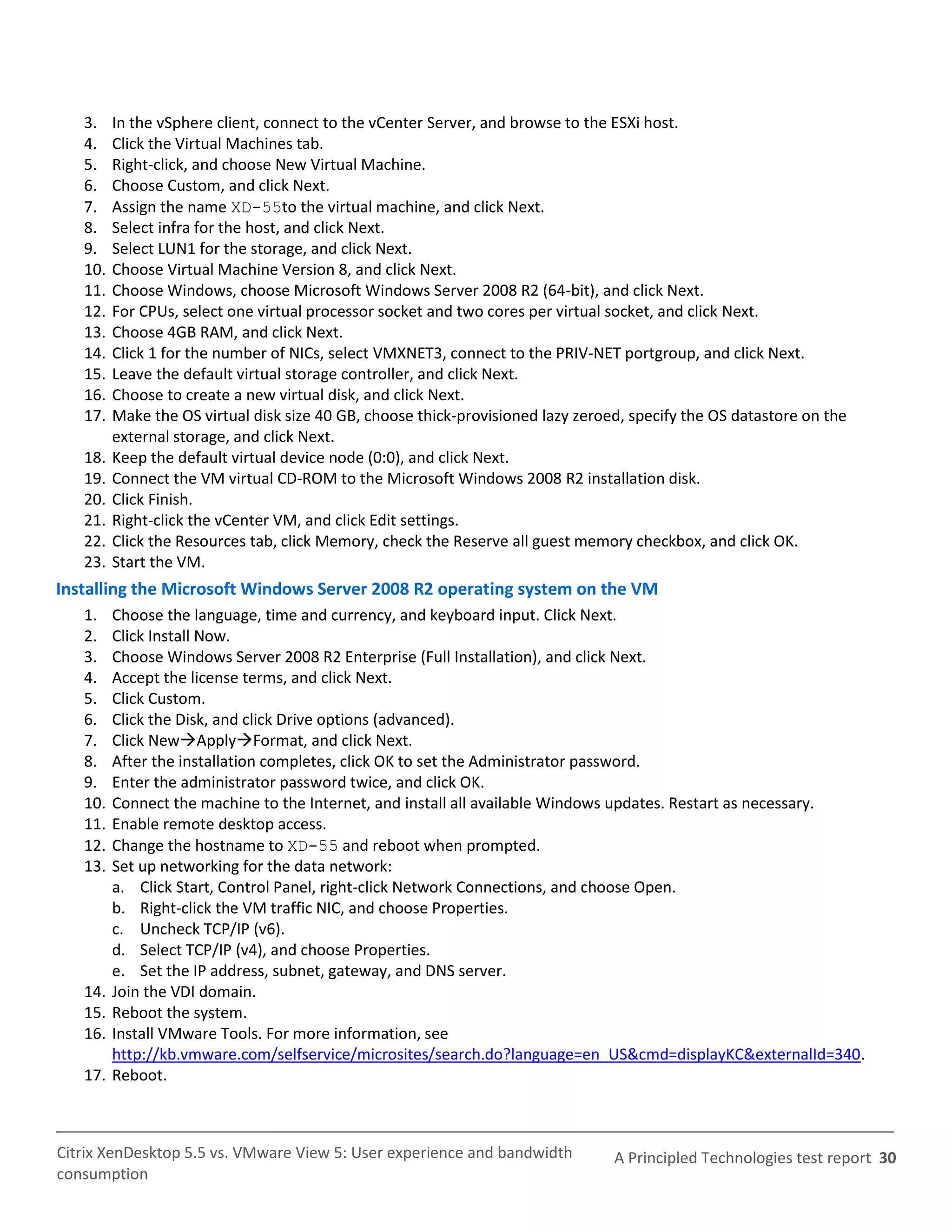 3.    In the vSphere client, connect to the vCenter Server, and browse to the ESXi host.
   4.    Click the Virtual Machines tab.
   5.    Right-click, and choose New Virtual Machine.
   6.    Choose Custom, and click Next.
   7.    Assign the name XD-55to the virtual machine, and click Next.
   8.    Select infra for the host, and click Next.
   9.    Select LUN1 for the storage, and click Next.
   10.   Choose Virtual Machine Version 8, and click Next.
   11.   Choose Windows, choose Microsoft Windows Server 2008 R2 (64-bit), and click Next.
   12.   For CPUs, select one virtual processor socket and two cores per virtual socket, and click Next.
   13.   Choose 4GB RAM, and click Next.
   14.   Click 1 for the number of NICs, select VMXNET3, connect to the PRIV-NET portgroup, and click Next.
   15.   Leave the default virtual storage controller, and click Next.
   16.   Choose to create a new virtual disk, and click Next.
   17.   Make the OS virtual disk size 40 GB, choose thick-provisioned lazy zeroed, specify the OS datastore on the
         external storage, and click Next.
   18.   Keep the default virtual device node (0:0), and click Next.
   19.   Connect the VM virtual CD-ROM to the Microsoft Windows 2008 R2 installation disk.
   20.   Click Finish.
   21.   Right-click the vCenter VM, and click Edit settings.
   22.   Click the Resources tab, click Memory, check the Reserve all guest memory checkbox, and click OK.
   23.   Start the VM.
Installing the Microsoft Windows Server 2008 R2 operating system on the VM
   1.    Choose the language, time and currency, and keyboard input. Click Next.
   2.    Click Install Now.
   3.    Choose Windows Server 2008 R2 Enterprise (Full Installation), and click Next.
   4.    Accept the license terms, and click Next.
   5.    Click Custom.
   6.    Click the Disk, and click Drive options (advanced).
   7.    Click NewApplyFormat, and click Next.
   8.    After the installation completes, click OK to set the Administrator password.
   9.    Enter the administrator password twice, and click OK.
   10.   Connect the machine to the Internet, and install all available Windows updates. Restart as necessary.
   11.   Enable remote desktop access.
   12.   Change the hostname to XD-55 and reboot when prompted.
   13.   Set up networking for the data network:
         a. Click Start, Control Panel, right-click Network Connections, and choose Open.
         b. Right-click the VM traffic NIC, and choose Properties.
         c. Uncheck TCP/IP (v6).
         d. Select TCP/IP (v4), and choose Properties.
         e. Set the IP address, subnet, gateway, and DNS server.
   14.   Join the VDI domain.
   15.   Reboot the system.
   16.   Install VMware Tools. For more information, see
         http://kb.vmware.com/selfservice/microsites/search.do?language=en_US&cmd=displayKC&externalId=340.
   17.   Reboot.



Citrix XenDesktop 5.5 vs. VMware View 5: User experience and bandwidth           A Principled Technologies test report 30
consumption
 