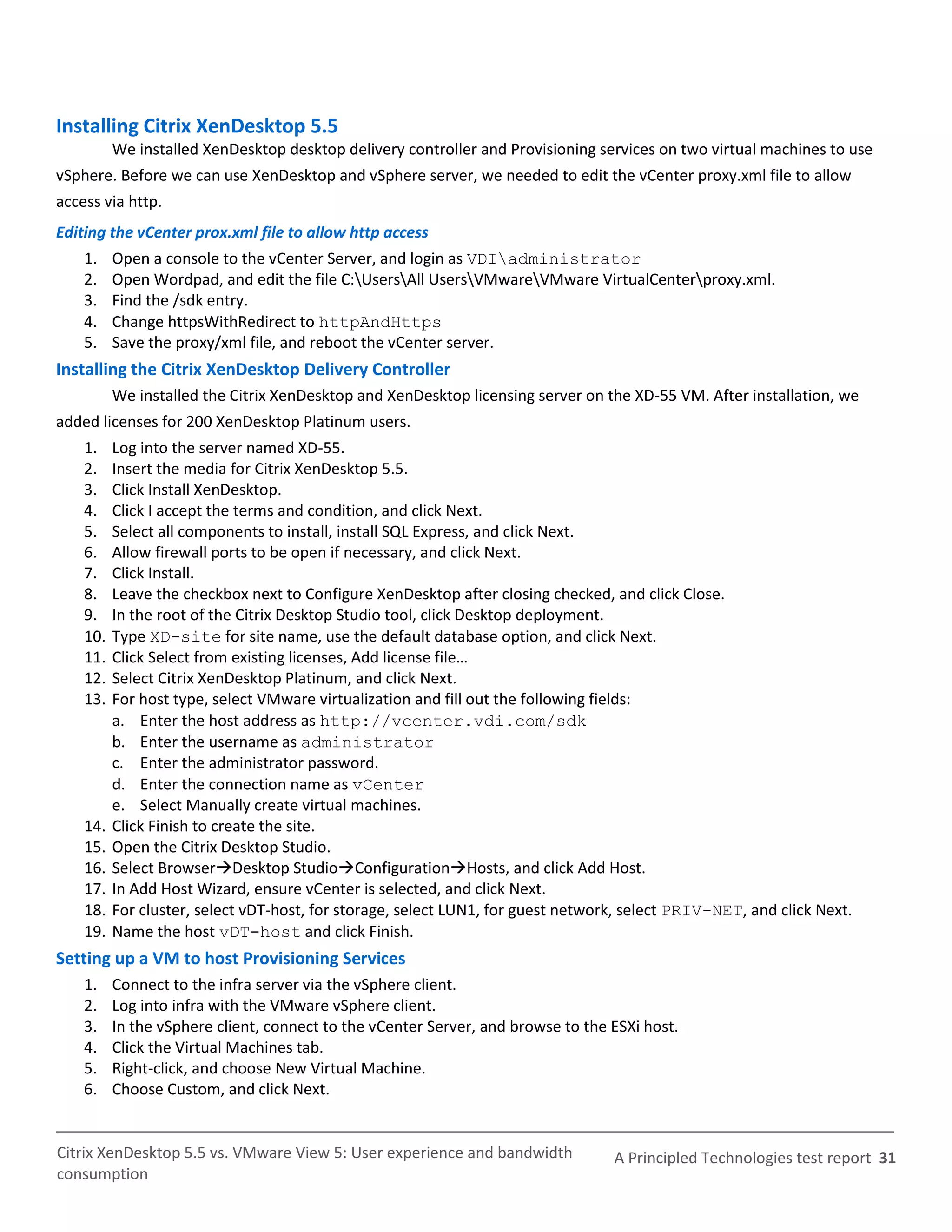 Installing Citrix XenDesktop 5.5
          We installed XenDesktop desktop delivery controller and Provisioning services on two virtual machines to use
vSphere. Before we can use XenDesktop and vSphere server, we needed to edit the vCenter proxy.xml file to allow
access via http.
Editing the vCenter prox.xml file to allow http access
    1.    Open a console to the vCenter Server, and login as VDIadministrator
    2.    Open Wordpad, and edit the file C:UsersAll UsersVMwareVMware VirtualCenterproxy.xml.
    3.    Find the /sdk entry.
    4.    Change httpsWithRedirect to httpAndHttps
    5.    Save the proxy/xml file, and reboot the vCenter server.
Installing the Citrix XenDesktop Delivery Controller
          We installed the Citrix XenDesktop and XenDesktop licensing server on the XD-55 VM. After installation, we
added licenses for 200 XenDesktop Platinum users.
    1.    Log into the server named XD-55.
    2.    Insert the media for Citrix XenDesktop 5.5.
    3.    Click Install XenDesktop.
    4.    Click I accept the terms and condition, and click Next.
    5.    Select all components to install, install SQL Express, and click Next.
    6.    Allow firewall ports to be open if necessary, and click Next.
    7.    Click Install.
    8.    Leave the checkbox next to Configure XenDesktop after closing checked, and click Close.
    9.    In the root of the Citrix Desktop Studio tool, click Desktop deployment.
    10.   Type XD-site for site name, use the default database option, and click Next.
    11.   Click Select from existing licenses, Add license file…
    12.   Select Citrix XenDesktop Platinum, and click Next.
    13.   For host type, select VMware virtualization and fill out the following fields:
          a. Enter the host address as http://vcenter.vdi.com/sdk
          b. Enter the username as administrator
          c. Enter the administrator password.
          d. Enter the connection name as vCenter
          e. Select Manually create virtual machines.
    14.   Click Finish to create the site.
    15.   Open the Citrix Desktop Studio.
    16.   Select BrowserDesktop StudioConfigurationHosts, and click Add Host.
    17.   In Add Host Wizard, ensure vCenter is selected, and click Next.
    18.   For cluster, select vDT-host, for storage, select LUN1, for guest network, select PRIV-NET, and click Next.
    19.   Name the host vDT-host and click Finish.
Setting up a VM to host Provisioning Services
    1.    Connect to the infra server via the vSphere client.
    2.    Log into infra with the VMware vSphere client.
    3.    In the vSphere client, connect to the vCenter Server, and browse to the ESXi host.
    4.    Click the Virtual Machines tab.
    5.    Right-click, and choose New Virtual Machine.
    6.    Choose Custom, and click Next.


Citrix XenDesktop 5.5 vs. VMware View 5: User experience and bandwidth            A Principled Technologies test report 31
consumption
 