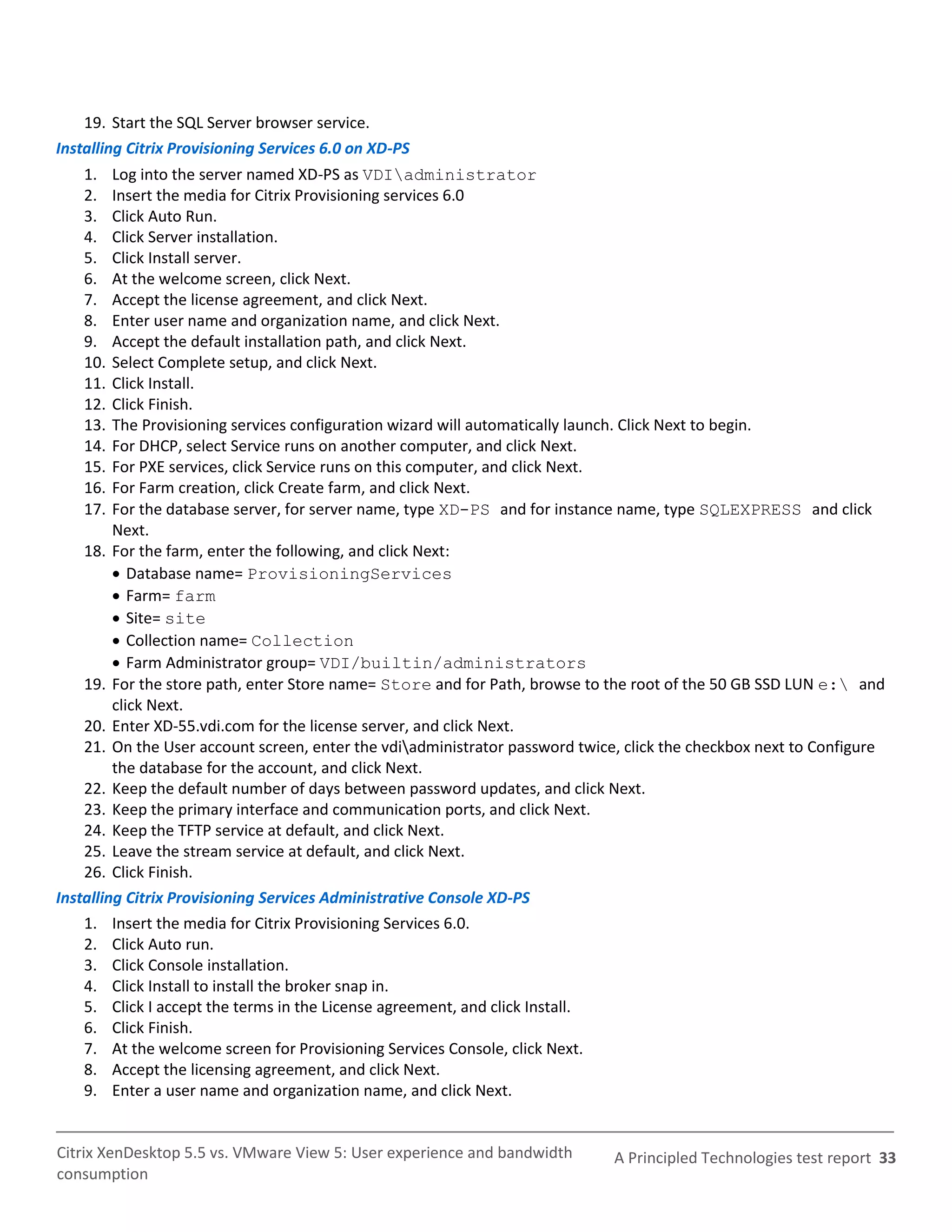 19. Start the SQL Server browser service.
Installing Citrix Provisioning Services 6.0 on XD-PS
    1.   Log into the server named XD-PS as VDIadministrator
    2.   Insert the media for Citrix Provisioning services 6.0
    3.   Click Auto Run.
    4.   Click Server installation.
    5.   Click Install server.
    6.   At the welcome screen, click Next.
    7.   Accept the license agreement, and click Next.
    8.   Enter user name and organization name, and click Next.
    9.   Accept the default installation path, and click Next.
    10.  Select Complete setup, and click Next.
    11.  Click Install.
    12.  Click Finish.
    13.  The Provisioning services configuration wizard will automatically launch. Click Next to begin.
    14.  For DHCP, select Service runs on another computer, and click Next.
    15.  For PXE services, click Service runs on this computer, and click Next.
    16.  For Farm creation, click Create farm, and click Next.
    17.  For the database server, for server name, type XD-PS and for instance name, type SQLEXPRESS and click
         Next.
    18. For the farm, enter the following, and click Next:
          Database name= ProvisioningServices
          Farm= farm
          Site= site
          Collection name= Collection
          Farm Administrator group= VDI/builtin/administrators
    19. For the store path, enter Store name= Store and for Path, browse to the root of the 50 GB SSD LUN e: and
         click Next.
    20. Enter XD-55.vdi.com for the license server, and click Next.
    21. On the User account screen, enter the vdiadministrator password twice, click the checkbox next to Configure
         the database for the account, and click Next.
    22. Keep the default number of days between password updates, and click Next.
    23. Keep the primary interface and communication ports, and click Next.
    24. Keep the TFTP service at default, and click Next.
    25. Leave the stream service at default, and click Next.
    26. Click Finish.
Installing Citrix Provisioning Services Administrative Console XD-PS
    1. Insert the media for Citrix Provisioning Services 6.0.
    2. Click Auto run.
    3. Click Console installation.
    4. Click Install to install the broker snap in.
    5. Click I accept the terms in the License agreement, and click Install.
    6. Click Finish.
    7. At the welcome screen for Provisioning Services Console, click Next.
    8. Accept the licensing agreement, and click Next.
    9. Enter a user name and organization name, and click Next.


Citrix XenDesktop 5.5 vs. VMware View 5: User experience and bandwidth        A Principled Technologies test report 33
consumption
 