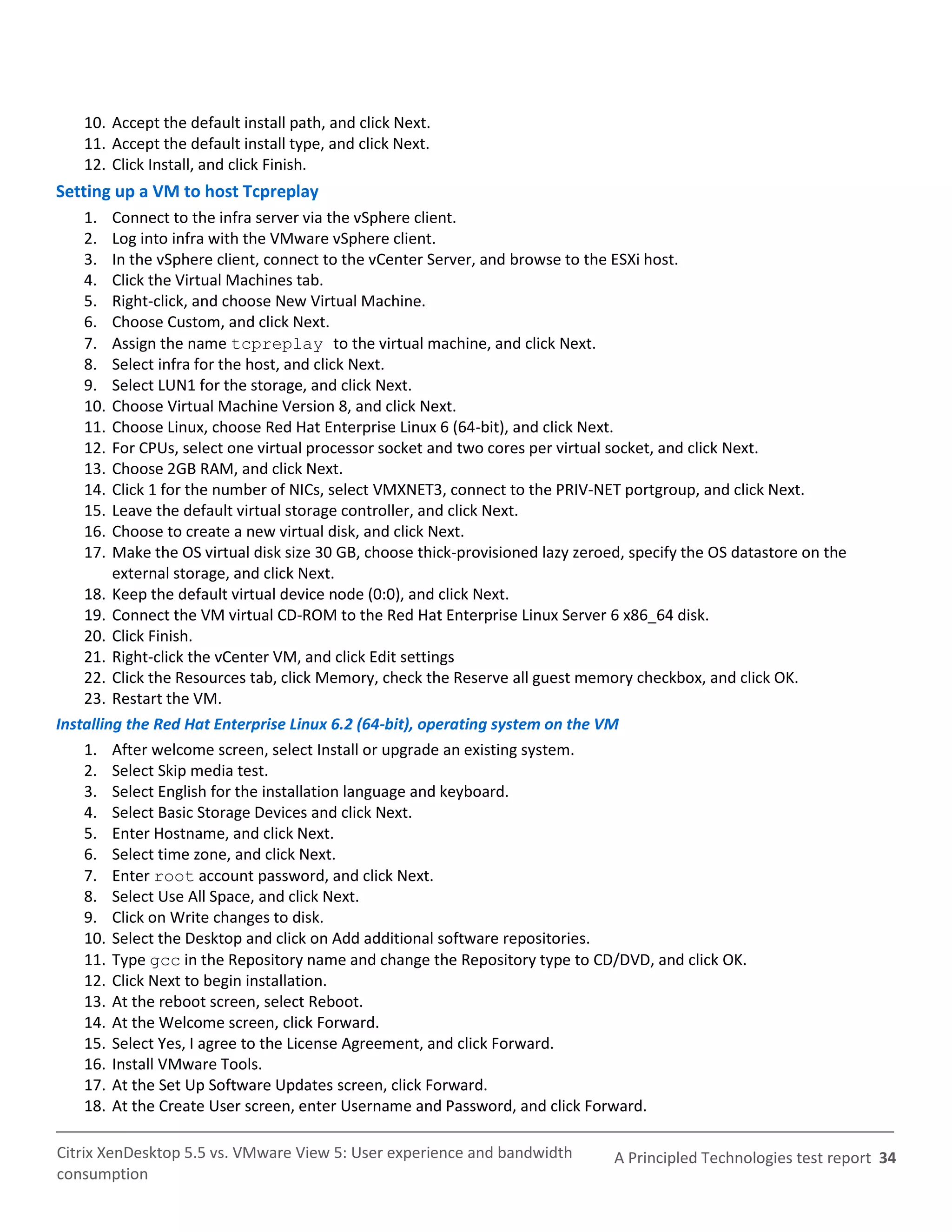 10. Accept the default install path, and click Next.
    11. Accept the default install type, and click Next.
    12. Click Install, and click Finish.
Setting up a VM to host Tcpreplay
    1.   Connect to the infra server via the vSphere client.
    2.   Log into infra with the VMware vSphere client.
    3.   In the vSphere client, connect to the vCenter Server, and browse to the ESXi host.
    4.   Click the Virtual Machines tab.
    5.   Right-click, and choose New Virtual Machine.
    6.   Choose Custom, and click Next.
    7.   Assign the name tcpreplay to the virtual machine, and click Next.
    8.   Select infra for the host, and click Next.
    9.   Select LUN1 for the storage, and click Next.
    10.  Choose Virtual Machine Version 8, and click Next.
    11.  Choose Linux, choose Red Hat Enterprise Linux 6 (64-bit), and click Next.
    12.  For CPUs, select one virtual processor socket and two cores per virtual socket, and click Next.
    13.  Choose 2GB RAM, and click Next.
    14.  Click 1 for the number of NICs, select VMXNET3, connect to the PRIV-NET portgroup, and click Next.
    15.  Leave the default virtual storage controller, and click Next.
    16.  Choose to create a new virtual disk, and click Next.
    17.  Make the OS virtual disk size 30 GB, choose thick-provisioned lazy zeroed, specify the OS datastore on the
         external storage, and click Next.
    18. Keep the default virtual device node (0:0), and click Next.
    19. Connect the VM virtual CD-ROM to the Red Hat Enterprise Linux Server 6 x86_64 disk.
    20. Click Finish.
    21. Right-click the vCenter VM, and click Edit settings
    22. Click the Resources tab, click Memory, check the Reserve all guest memory checkbox, and click OK.
    23. Restart the VM.
Installing the Red Hat Enterprise Linux 6.2 (64-bit), operating system on the VM
    1. After welcome screen, select Install or upgrade an existing system.
    2. Select Skip media test.
    3. Select English for the installation language and keyboard.
    4. Select Basic Storage Devices and click Next.
    5. Enter Hostname, and click Next.
    6. Select time zone, and click Next.
    7. Enter root account password, and click Next.
    8. Select Use All Space, and click Next.
    9. Click on Write changes to disk.
    10. Select the Desktop and click on Add additional software repositories.
    11. Type gcc in the Repository name and change the Repository type to CD/DVD, and click OK.
    12. Click Next to begin installation.
    13. At the reboot screen, select Reboot.
    14. At the Welcome screen, click Forward.
    15. Select Yes, I agree to the License Agreement, and click Forward.
    16. Install VMware Tools.
    17. At the Set Up Software Updates screen, click Forward.
    18. At the Create User screen, enter Username and Password, and click Forward.

Citrix XenDesktop 5.5 vs. VMware View 5: User experience and bandwidth           A Principled Technologies test report 34
consumption
 