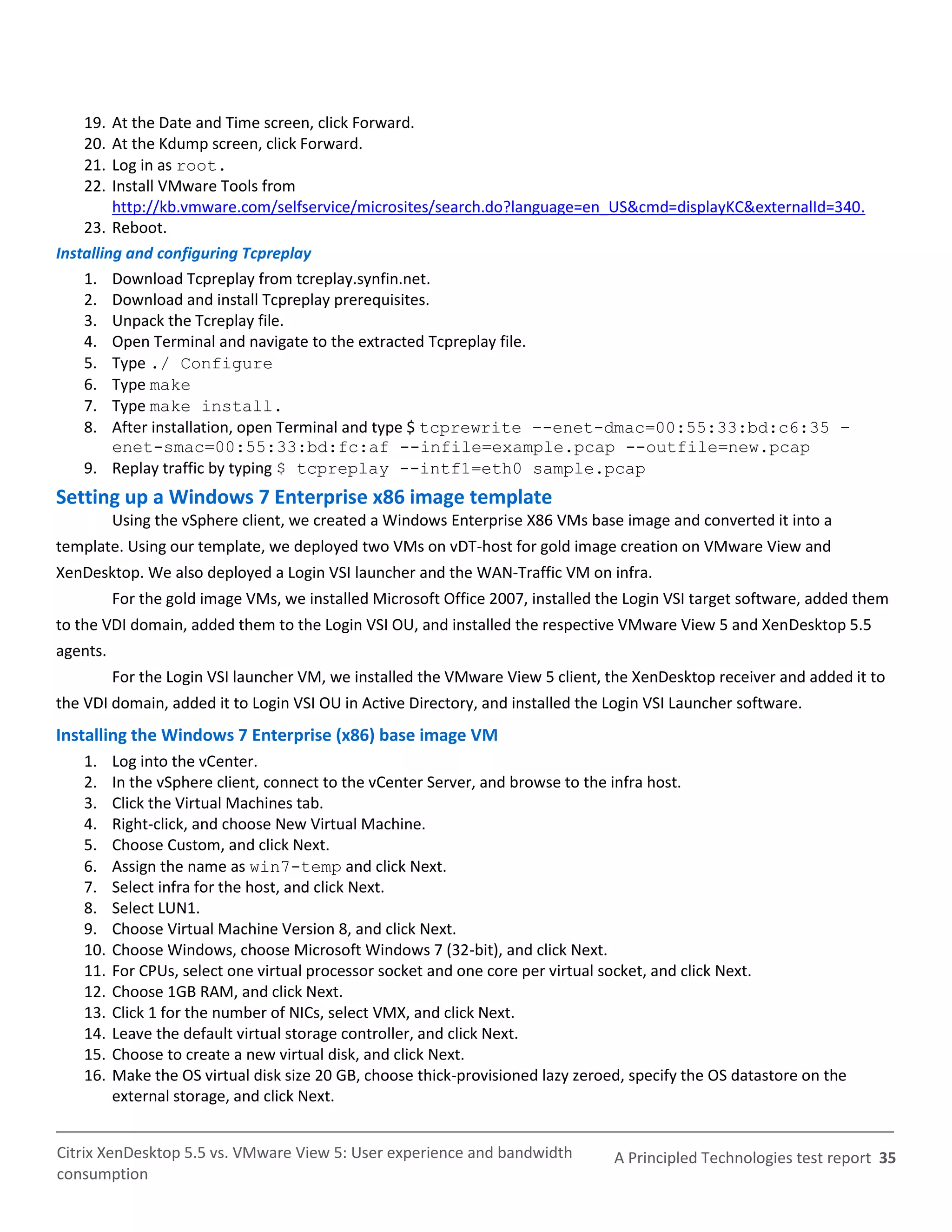 19.  At the Date and Time screen, click Forward.
    20.  At the Kdump screen, click Forward.
    21.  Log in as root.
    22.  Install VMware Tools from
         http://kb.vmware.com/selfservice/microsites/search.do?language=en_US&cmd=displayKC&externalId=340.
    23. Reboot.
Installing and configuring Tcpreplay
    1. Download Tcpreplay from tcreplay.synfin.net.
    2. Download and install Tcpreplay prerequisites.
    3. Unpack the Tcreplay file.
    4. Open Terminal and navigate to the extracted Tcpreplay file.
    5. Type ./ Configure
    6. Type make
    7. Type make install.
    8. After installation, open Terminal and type $ tcprewrite –-enet-dmac=00:55:33:bd:c6:35 –
         enet-smac=00:55:33:bd:fc:af --infile=example.pcap --outfile=new.pcap
    9. Replay traffic by typing $ tcpreplay --intf1=eth0 sample.pcap
Setting up a Windows 7 Enterprise x86 image template
          Using the vSphere client, we created a Windows Enterprise X86 VMs base image and converted it into a
template. Using our template, we deployed two VMs on vDT-host for gold image creation on VMware View and
XenDesktop. We also deployed a Login VSI launcher and the WAN-Traffic VM on infra.
          For the gold image VMs, we installed Microsoft Office 2007, installed the Login VSI target software, added them
to the VDI domain, added them to the Login VSI OU, and installed the respective VMware View 5 and XenDesktop 5.5
agents.
          For the Login VSI launcher VM, we installed the VMware View 5 client, the XenDesktop receiver and added it to
the VDI domain, added it to Login VSI OU in Active Directory, and installed the Login VSI Launcher software.
Installing the Windows 7 Enterprise (x86) base image VM
    1.    Log into the vCenter.
    2.    In the vSphere client, connect to the vCenter Server, and browse to the infra host.
    3.    Click the Virtual Machines tab.
    4.    Right-click, and choose New Virtual Machine.
    5.    Choose Custom, and click Next.
    6.    Assign the name as win7-temp and click Next.
    7.    Select infra for the host, and click Next.
    8.    Select LUN1.
    9.    Choose Virtual Machine Version 8, and click Next.
    10.   Choose Windows, choose Microsoft Windows 7 (32-bit), and click Next.
    11.   For CPUs, select one virtual processor socket and one core per virtual socket, and click Next.
    12.   Choose 1GB RAM, and click Next.
    13.   Click 1 for the number of NICs, select VMX, and click Next.
    14.   Leave the default virtual storage controller, and click Next.
    15.   Choose to create a new virtual disk, and click Next.
    16.   Make the OS virtual disk size 20 GB, choose thick-provisioned lazy zeroed, specify the OS datastore on the
          external storage, and click Next.


Citrix XenDesktop 5.5 vs. VMware View 5: User experience and bandwidth            A Principled Technologies test report 35
consumption
 