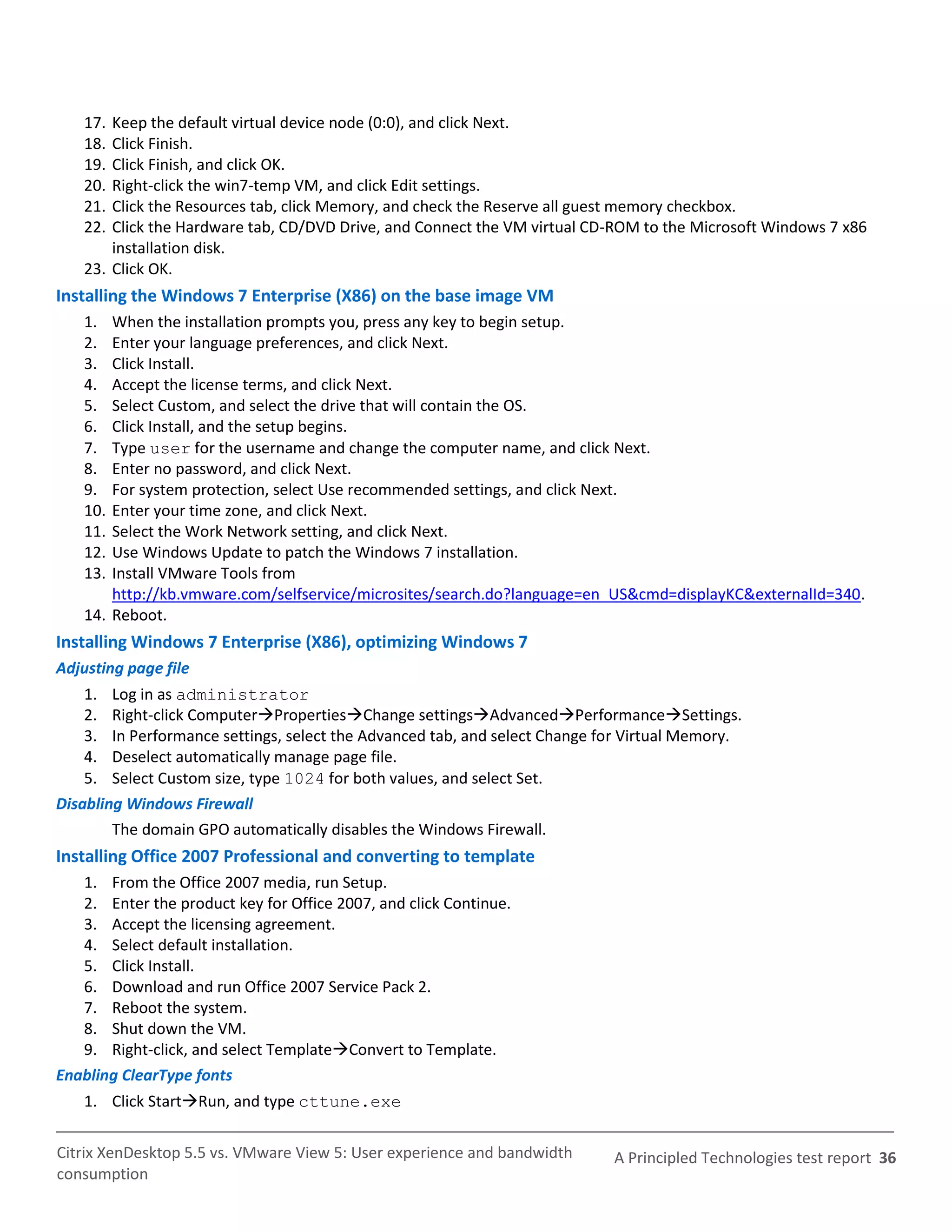 17. Keep the default virtual device node (0:0), and click Next.
   18. Click Finish.
   19. Click Finish, and click OK.
   20. Right-click the win7-temp VM, and click Edit settings.
   21. Click the Resources tab, click Memory, and check the Reserve all guest memory checkbox.
   22. Click the Hardware tab, CD/DVD Drive, and Connect the VM virtual CD-ROM to the Microsoft Windows 7 x86
       installation disk.
   23. Click OK.
Installing the Windows 7 Enterprise (X86) on the base image VM
   1.  When the installation prompts you, press any key to begin setup.
   2.  Enter your language preferences, and click Next.
   3.  Click Install.
   4.  Accept the license terms, and click Next.
   5.  Select Custom, and select the drive that will contain the OS.
   6.  Click Install, and the setup begins.
   7.  Type user for the username and change the computer name, and click Next.
   8.  Enter no password, and click Next.
   9.  For system protection, select Use recommended settings, and click Next.
   10. Enter your time zone, and click Next.
   11. Select the Work Network setting, and click Next.
   12. Use Windows Update to patch the Windows 7 installation.
   13. Install VMware Tools from
       http://kb.vmware.com/selfservice/microsites/search.do?language=en_US&cmd=displayKC&externalId=340.
   14. Reboot.
Installing Windows 7 Enterprise (X86), optimizing Windows 7
Adjusting page file
    1. Log in as administrator
    2. Right-click ComputerPropertiesChange settingsAdvancedPerformanceSettings.
    3. In Performance settings, select the Advanced tab, and select Change for Virtual Memory.
    4. Deselect automatically manage page file.
    5. Select Custom size, type 1024 for both values, and select Set.
Disabling Windows Firewall
        The domain GPO automatically disables the Windows Firewall.
Installing Office 2007 Professional and converting to template
   1. From the Office 2007 media, run Setup.
   2. Enter the product key for Office 2007, and click Continue.
   3. Accept the licensing agreement.
   4. Select default installation.
   5. Click Install.
   6. Download and run Office 2007 Service Pack 2.
   7. Reboot the system.
   8. Shut down the VM.
   9. Right-click, and select TemplateConvert to Template.
Enabling ClearType fonts
   1. Click StartRun, and type cttune.exe

Citrix XenDesktop 5.5 vs. VMware View 5: User experience and bandwidth      A Principled Technologies test report 36
consumption
 