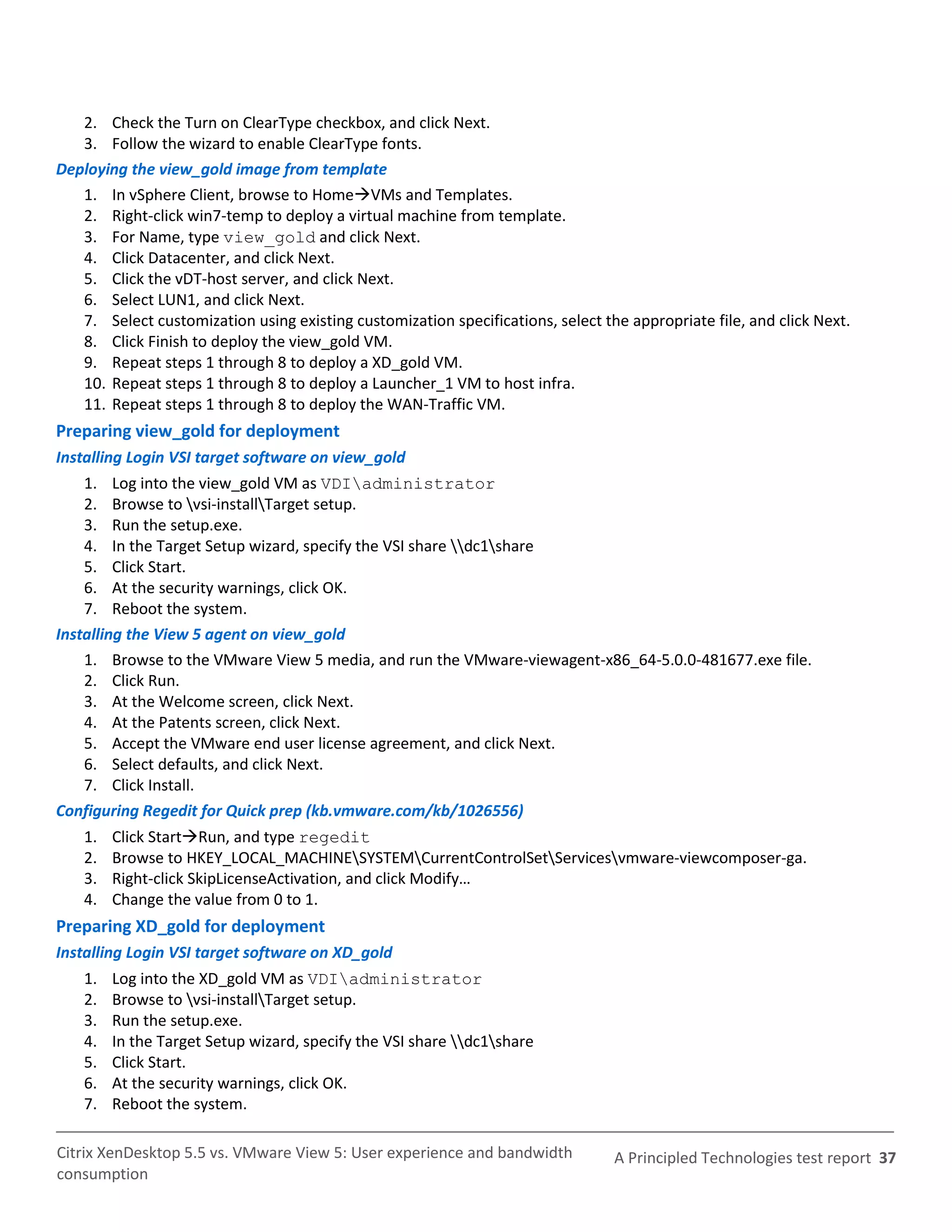 2. Check the Turn on ClearType checkbox, and click Next.
   3. Follow the wizard to enable ClearType fonts.
Deploying the view_gold image from template
   1. In vSphere Client, browse to HomeVMs and Templates.
   2. Right-click win7-temp to deploy a virtual machine from template.
   3. For Name, type view_gold and click Next.
   4. Click Datacenter, and click Next.
   5. Click the vDT-host server, and click Next.
   6. Select LUN1, and click Next.
   7. Select customization using existing customization specifications, select the appropriate file, and click Next.
   8. Click Finish to deploy the view_gold VM.
   9. Repeat steps 1 through 8 to deploy a XD_gold VM.
   10. Repeat steps 1 through 8 to deploy a Launcher_1 VM to host infra.
   11. Repeat steps 1 through 8 to deploy the WAN-Traffic VM.
Preparing view_gold for deployment
Installing Login VSI target software on view_gold
    1. Log into the view_gold VM as VDIadministrator
    2. Browse to vsi-installTarget setup.
    3. Run the setup.exe.
    4. In the Target Setup wizard, specify the VSI share dc1share
    5. Click Start.
    6. At the security warnings, click OK.
    7. Reboot the system.
Installing the View 5 agent on view_gold
    1. Browse to the VMware View 5 media, and run the VMware-viewagent-x86_64-5.0.0-481677.exe file.
    2. Click Run.
    3. At the Welcome screen, click Next.
    4. At the Patents screen, click Next.
    5. Accept the VMware end user license agreement, and click Next.
    6. Select defaults, and click Next.
    7. Click Install.
Configuring Regedit for Quick prep (kb.vmware.com/kb/1026556)
    1.   Click StartRun, and type regedit
    2.   Browse to HKEY_LOCAL_MACHINESYSTEMCurrentControlSetServicesvmware-viewcomposer-ga.
    3.   Right-click SkipLicenseActivation, and click Modify…
    4.   Change the value from 0 to 1.
Preparing XD_gold for deployment
Installing Login VSI target software on XD_gold
    1.   Log into the XD_gold VM as VDIadministrator
    2.   Browse to vsi-installTarget setup.
    3.   Run the setup.exe.
    4.   In the Target Setup wizard, specify the VSI share dc1share
    5.   Click Start.
    6.   At the security warnings, click OK.
    7.   Reboot the system.

Citrix XenDesktop 5.5 vs. VMware View 5: User experience and bandwidth           A Principled Technologies test report 37
consumption
 