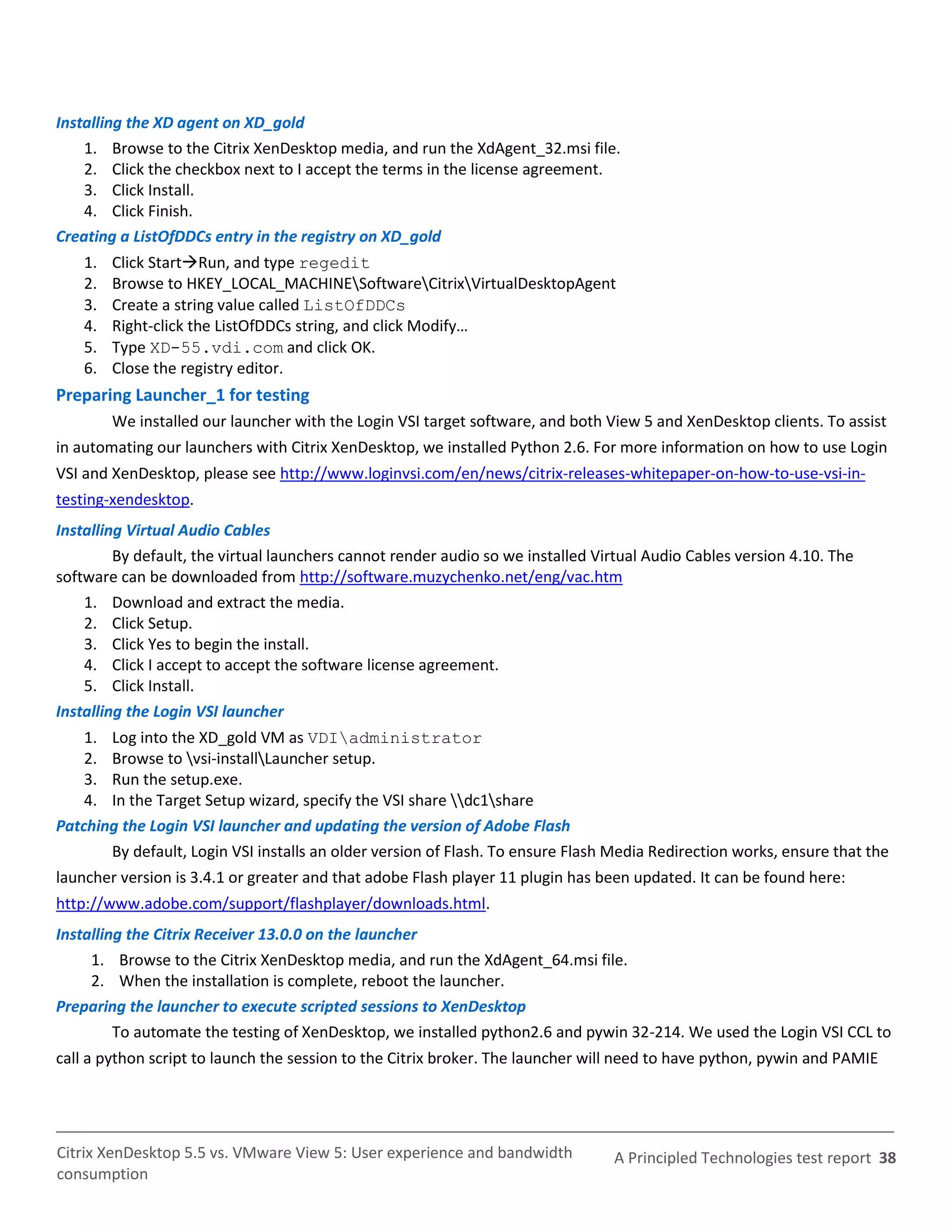 Installing the XD agent on XD_gold
    1. Browse to the Citrix XenDesktop media, and run the XdAgent_32.msi file.
    2. Click the checkbox next to I accept the terms in the license agreement.
    3. Click Install.
    4. Click Finish.
Creating a ListOfDDCs entry in the registry on XD_gold
    1.   Click StartRun, and type regedit
    2.   Browse to HKEY_LOCAL_MACHINESoftwareCitrixVirtualDesktopAgent
    3.   Create a string value called ListOfDDCs
    4.   Right-click the ListOfDDCs string, and click Modify…
    5.   Type XD-55.vdi.com and click OK.
    6.   Close the registry editor.
Preparing Launcher_1 for testing
         We installed our launcher with the Login VSI target software, and both View 5 and XenDesktop clients. To assist
in automating our launchers with Citrix XenDesktop, we installed Python 2.6. For more information on how to use Login
VSI and XenDesktop, please see http://www.loginvsi.com/en/news/citrix-releases-whitepaper-on-how-to-use-vsi-in-
testing-xendesktop.
Installing Virtual Audio Cables
         By default, the virtual launchers cannot render audio so we installed Virtual Audio Cables version 4.10. The
software can be downloaded from http://software.muzychenko.net/eng/vac.htm
    1. Download and extract the media.
    2. Click Setup.
    3. Click Yes to begin the install.
    4. Click I accept to accept the software license agreement.
    5. Click Install.
Installing the Login VSI launcher
    1. Log into the XD_gold VM as VDIadministrator
    2. Browse to vsi-installLauncher setup.
    3. Run the setup.exe.
    4. In the Target Setup wizard, specify the VSI share dc1share
Patching the Login VSI launcher and updating the version of Adobe Flash
       By default, Login VSI installs an older version of Flash. To ensure Flash Media Redirection works, ensure that the
launcher version is 3.4.1 or greater and that adobe Flash player 11 plugin has been updated. It can be found here:
http://www.adobe.com/support/flashplayer/downloads.html.
Installing the Citrix Receiver 13.0.0 on the launcher
     1. Browse to the Citrix XenDesktop media, and run the XdAgent_64.msi file.
     2. When the installation is complete, reboot the launcher.
Preparing the launcher to execute scripted sessions to XenDesktop
         To automate the testing of XenDesktop, we installed python2.6 and pywin 32-214. We used the Login VSI CCL to
call a python script to launch the session to the Citrix broker. The launcher will need to have python, pywin and PAMIE




Citrix XenDesktop 5.5 vs. VMware View 5: User experience and bandwidth           A Principled Technologies test report 38
consumption
 