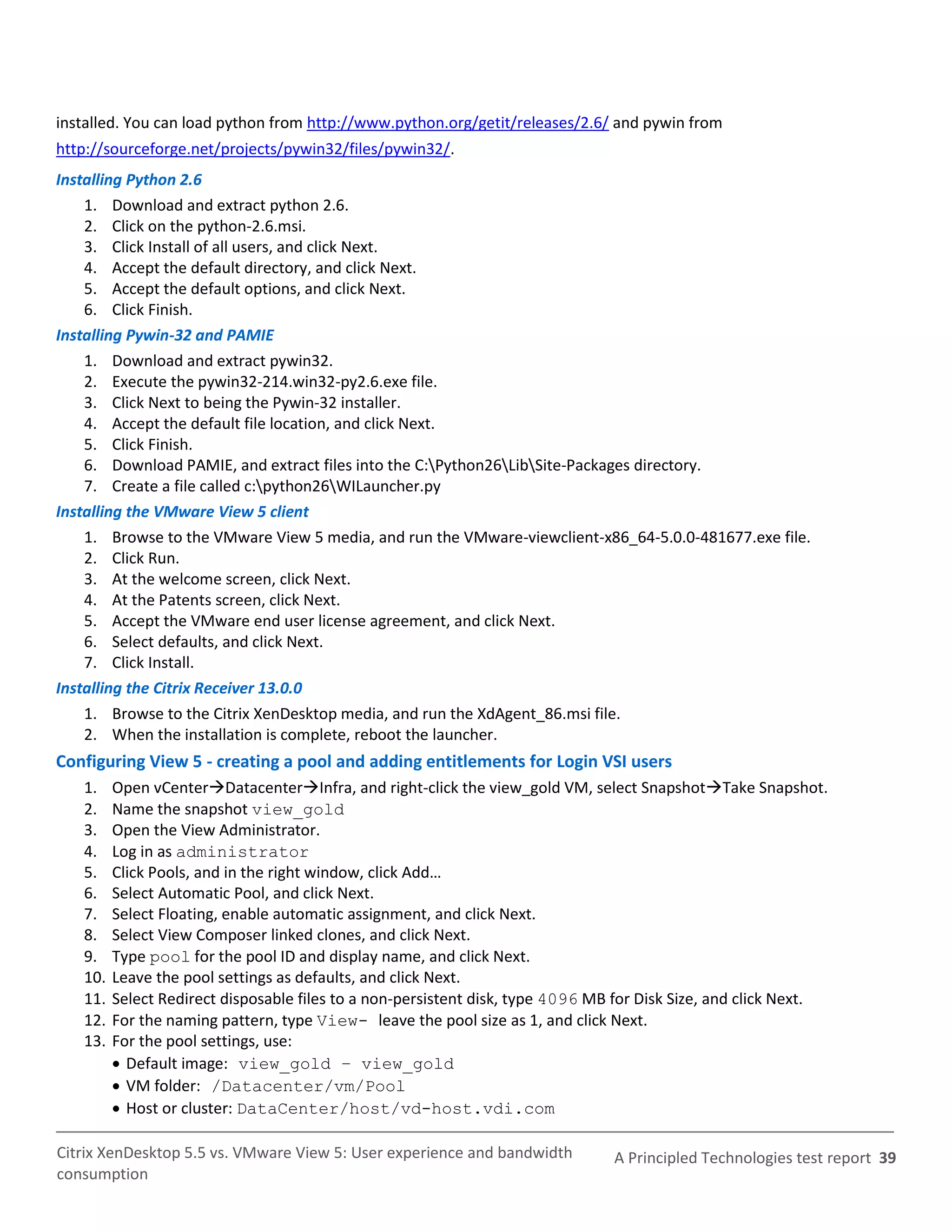 installed. You can load python from http://www.python.org/getit/releases/2.6/ and pywin from
http://sourceforge.net/projects/pywin32/files/pywin32/.
Installing Python 2.6
    1. Download and extract python 2.6.
    2. Click on the python-2.6.msi.
    3. Click Install of all users, and click Next.
    4. Accept the default directory, and click Next.
    5. Accept the default options, and click Next.
    6. Click Finish.
Installing Pywin-32 and PAMIE
    1. Download and extract pywin32.
    2. Execute the pywin32-214.win32-py2.6.exe file.
    3. Click Next to being the Pywin-32 installer.
    4. Accept the default file location, and click Next.
    5. Click Finish.
    6. Download PAMIE, and extract files into the C:Python26LibSite-Packages directory.
    7. Create a file called c:python26WILauncher.py
Installing the VMware View 5 client
    1. Browse to the VMware View 5 media, and run the VMware-viewclient-x86_64-5.0.0-481677.exe file.
    2. Click Run.
    3. At the welcome screen, click Next.
    4. At the Patents screen, click Next.
    5. Accept the VMware end user license agreement, and click Next.
    6. Select defaults, and click Next.
    7. Click Install.
Installing the Citrix Receiver 13.0.0
    1. Browse to the Citrix XenDesktop media, and run the XdAgent_86.msi file.
    2. When the installation is complete, reboot the launcher.
Configuring View 5 - creating a pool and adding entitlements for Login VSI users
   1.    Open vCenterDatacenterInfra, and right-click the view_gold VM, select SnapshotTake Snapshot.
   2.    Name the snapshot view_gold
   3.    Open the View Administrator.
   4.    Log in as administrator
   5.    Click Pools, and in the right window, click Add…
   6.    Select Automatic Pool, and click Next.
   7.    Select Floating, enable automatic assignment, and click Next.
   8.    Select View Composer linked clones, and click Next.
   9.    Type pool for the pool ID and display name, and click Next.
   10.   Leave the pool settings as defaults, and click Next.
   11.   Select Redirect disposable files to a non-persistent disk, type 4096 MB for Disk Size, and click Next.
   12.   For the naming pattern, type View- leave the pool size as 1, and click Next.
   13.   For the pool settings, use:
          Default image: view_gold – view_gold
          VM folder: /Datacenter/vm/Pool
          Host or cluster: DataCenter/host/vd-host.vdi.com

Citrix XenDesktop 5.5 vs. VMware View 5: User experience and bandwidth          A Principled Technologies test report 39
consumption
 
