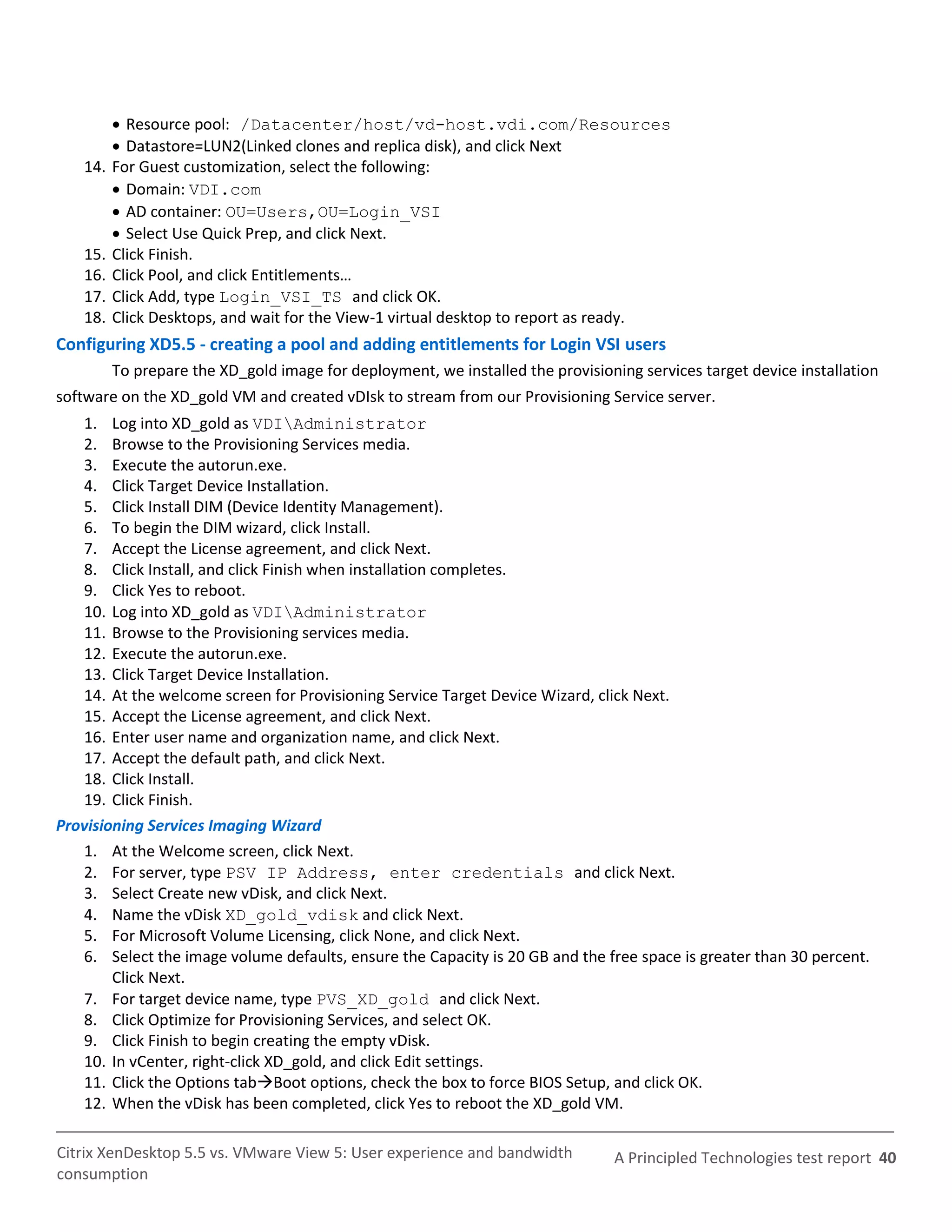  Resource pool: /Datacenter/host/vd-host.vdi.com/Resources
          Datastore=LUN2(Linked clones and replica disk), and click Next
   14.   For Guest customization, select the following:
          Domain: VDI.com
          AD container: OU=Users,OU=Login_VSI
          Select Use Quick Prep, and click Next.
   15.   Click Finish.
   16.   Click Pool, and click Entitlements…
   17.   Click Add, type Login_VSI_TS and click OK.
   18.   Click Desktops, and wait for the View-1 virtual desktop to report as ready.
Configuring XD5.5 - creating a pool and adding entitlements for Login VSI users
         To prepare the XD_gold image for deployment, we installed the provisioning services target device installation
software on the XD_gold VM and created vDIsk to stream from our Provisioning Service server.
   1. Log into XD_gold as VDIAdministrator
   2. Browse to the Provisioning Services media.
   3. Execute the autorun.exe.
   4. Click Target Device Installation.
   5. Click Install DIM (Device Identity Management).
   6. To begin the DIM wizard, click Install.
   7. Accept the License agreement, and click Next.
   8. Click Install, and click Finish when installation completes.
   9. Click Yes to reboot.
   10. Log into XD_gold as VDIAdministrator
   11. Browse to the Provisioning services media.
   12. Execute the autorun.exe.
   13. Click Target Device Installation.
   14. At the welcome screen for Provisioning Service Target Device Wizard, click Next.
   15. Accept the License agreement, and click Next.
   16. Enter user name and organization name, and click Next.
   17. Accept the default path, and click Next.
   18. Click Install.
   19. Click Finish.
Provisioning Services Imaging Wizard
   1. At the Welcome screen, click Next.
   2. For server, type PSV IP Address, enter credentials and click Next.
   3. Select Create new vDisk, and click Next.
   4. Name the vDisk XD_gold_vdisk and click Next.
   5. For Microsoft Volume Licensing, click None, and click Next.
   6. Select the image volume defaults, ensure the Capacity is 20 GB and the free space is greater than 30 percent.
        Click Next.
   7. For target device name, type PVS_XD_gold and click Next.
   8. Click Optimize for Provisioning Services, and select OK.
   9. Click Finish to begin creating the empty vDisk.
   10. In vCenter, right-click XD_gold, and click Edit settings.
   11. Click the Options tabBoot options, check the box to force BIOS Setup, and click OK.
   12. When the vDisk has been completed, click Yes to reboot the XD_gold VM.

Citrix XenDesktop 5.5 vs. VMware View 5: User experience and bandwidth           A Principled Technologies test report 40
consumption
 