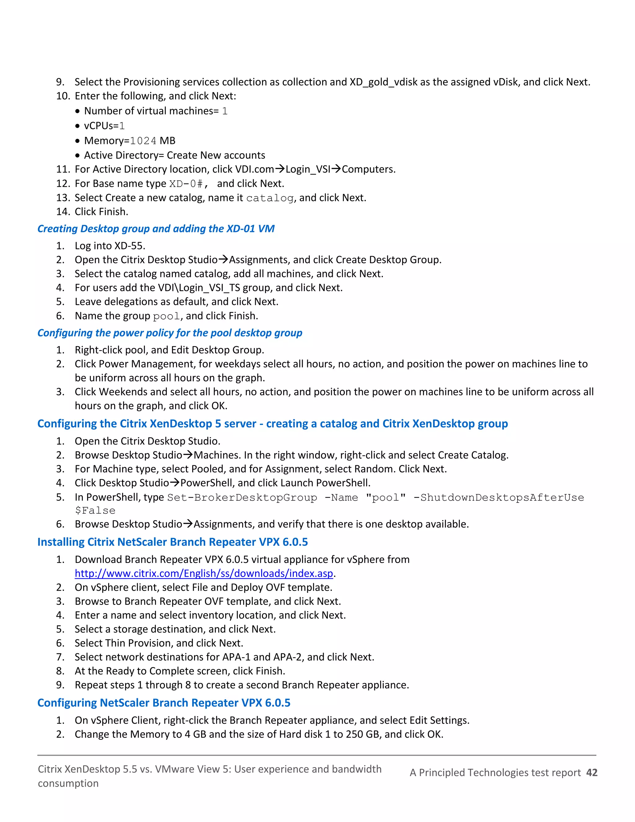 9. Select the Provisioning services collection as collection and XD_gold_vdisk as the assigned vDisk, and click Next.
    10. Enter the following, and click Next:
         Number of virtual machines= 1
         vCPUs=1
         Memory=1024 MB
         Active Directory= Create New accounts
    11. For Active Directory location, click VDI.comLogin_VSIComputers.
    12. For Base name type XD-0#, and click Next.
    13. Select Create a new catalog, name it catalog, and click Next.
    14. Click Finish.
Creating Desktop group and adding the XD-01 VM
    1. Log into XD-55.
    2. Open the Citrix Desktop StudioAssignments, and click Create Desktop Group.
    3. Select the catalog named catalog, add all machines, and click Next.
    4. For users add the VDILogin_VSI_TS group, and click Next.
    5. Leave delegations as default, and click Next.
    6. Name the group pool, and click Finish.
Configuring the power policy for the pool desktop group
    1. Right-click pool, and Edit Desktop Group.
    2. Click Power Management, for weekdays select all hours, no action, and position the power on machines line to
        be uniform across all hours on the graph.
    3. Click Weekends and select all hours, no action, and position the power on machines line to be uniform across all
        hours on the graph, and click OK.
Configuring the Citrix XenDesktop 5 server - creating a catalog and Citrix XenDesktop group
    1. Open the Citrix Desktop Studio.
    2. Browse Desktop StudioMachines. In the right window, right-click and select Create Catalog.
    3. For Machine type, select Pooled, and for Assignment, select Random. Click Next.
    4. Click Desktop StudioPowerShell, and click Launch PowerShell.
    5. In PowerShell, type Set-BrokerDesktopGroup -Name "pool" -ShutdownDesktopsAfterUse
       $False
    6. Browse Desktop StudioAssignments, and verify that there is one desktop available.
Installing Citrix NetScaler Branch Repeater VPX 6.0.5
    1. Download Branch Repeater VPX 6.0.5 virtual appliance for vSphere from
       http://www.citrix.com/English/ss/downloads/index.asp.
    2. On vSphere client, select File and Deploy OVF template.
    3. Browse to Branch Repeater OVF template, and click Next.
    4. Enter a name and select inventory location, and click Next.
    5. Select a storage destination, and click Next.
    6. Select Thin Provision, and click Next.
    7. Select network destinations for APA-1 and APA-2, and click Next.
    8. At the Ready to Complete screen, click Finish.
    9. Repeat steps 1 through 8 to create a second Branch Repeater appliance.
Configuring NetScaler Branch Repeater VPX 6.0.5
    1. On vSphere Client, right-click the Branch Repeater appliance, and select Edit Settings.
    2. Change the Memory to 4 GB and the size of Hard disk 1 to 250 GB, and click OK.


Citrix XenDesktop 5.5 vs. VMware View 5: User experience and bandwidth          A Principled Technologies test report 42
consumption
 