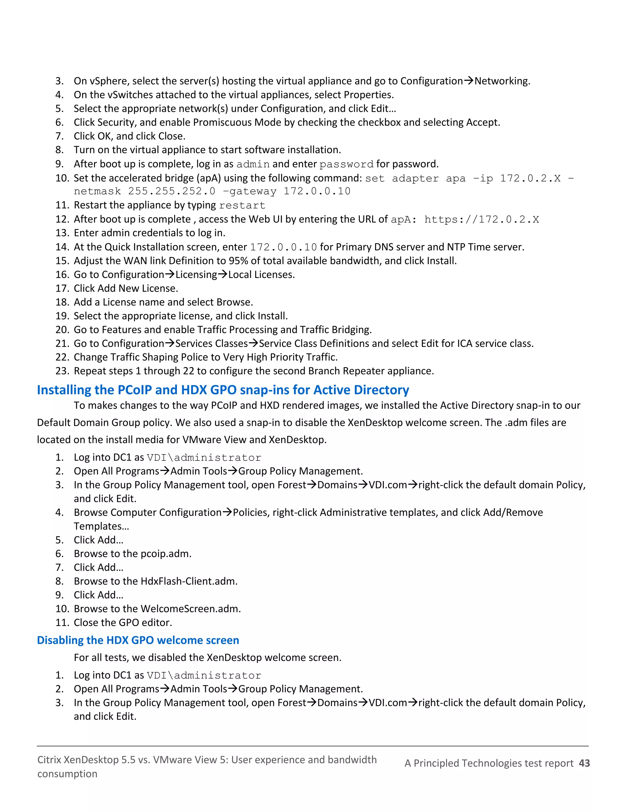 3.    On vSphere, select the server(s) hosting the virtual appliance and go to ConfigurationNetworking.
   4.    On the vSwitches attached to the virtual appliances, select Properties.
   5.    Select the appropriate network(s) under Configuration, and click Edit…
   6.    Click Security, and enable Promiscuous Mode by checking the checkbox and selecting Accept.
   7.    Click OK, and click Close.
   8.    Turn on the virtual appliance to start software installation.
   9.    After boot up is complete, log in as admin and enter password for password.
   10.   Set the accelerated bridge (apA) using the following command: set adapter apa –ip 172.0.2.X –
         netmask 255.255.252.0 –gateway 172.0.0.10
   11.   Restart the appliance by typing restart
   12.   After boot up is complete , access the Web UI by entering the URL of apA: https://172.0.2.X
   13.   Enter admin credentials to log in.
   14.   At the Quick Installation screen, enter 172.0.0.10 for Primary DNS server and NTP Time server.
   15.   Adjust the WAN link Definition to 95% of total available bandwidth, and click Install.
   16.   Go to ConfigurationLicensingLocal Licenses.
   17.   Click Add New License.
   18.   Add a License name and select Browse.
   19.   Select the appropriate license, and click Install.
   20.   Go to Features and enable Traffic Processing and Traffic Bridging.
   21.   Go to ConfigurationServices ClassesService Class Definitions and select Edit for ICA service class.
   22.   Change Traffic Shaping Police to Very High Priority Traffic.
   23.   Repeat steps 1 through 22 to configure the second Branch Repeater appliance.
Installing the PCoIP and HDX GPO snap-ins for Active Directory
         To makes changes to the way PCoIP and HXD rendered images, we installed the Active Directory snap-in to our
Default Domain Group policy. We also used a snap-in to disable the XenDesktop welcome screen. The .adm files are
located on the install media for VMware View and XenDesktop.
   1. Log into DC1 as VDIadministrator
   2. Open All ProgramsAdmin ToolsGroup Policy Management.
   3. In the Group Policy Management tool, open ForestDomainsVDI.comright-click the default domain Policy,
       and click Edit.
   4. Browse Computer ConfigurationPolicies, right-click Administrative templates, and click Add/Remove
       Templates…
   5. Click Add…
   6. Browse to the pcoip.adm.
   7. Click Add…
   8. Browse to the HdxFlash-Client.adm.
   9. Click Add…
   10. Browse to the WelcomeScreen.adm.
   11. Close the GPO editor.
Disabling the HDX GPO welcome screen
         For all tests, we disabled the XenDesktop welcome screen.
   1. Log into DC1 as VDIadministrator
   2. Open All ProgramsAdmin ToolsGroup Policy Management.
   3. In the Group Policy Management tool, open ForestDomainsVDI.comright-click the default domain Policy,
      and click Edit.


Citrix XenDesktop 5.5 vs. VMware View 5: User experience and bandwidth        A Principled Technologies test report 43
consumption
 