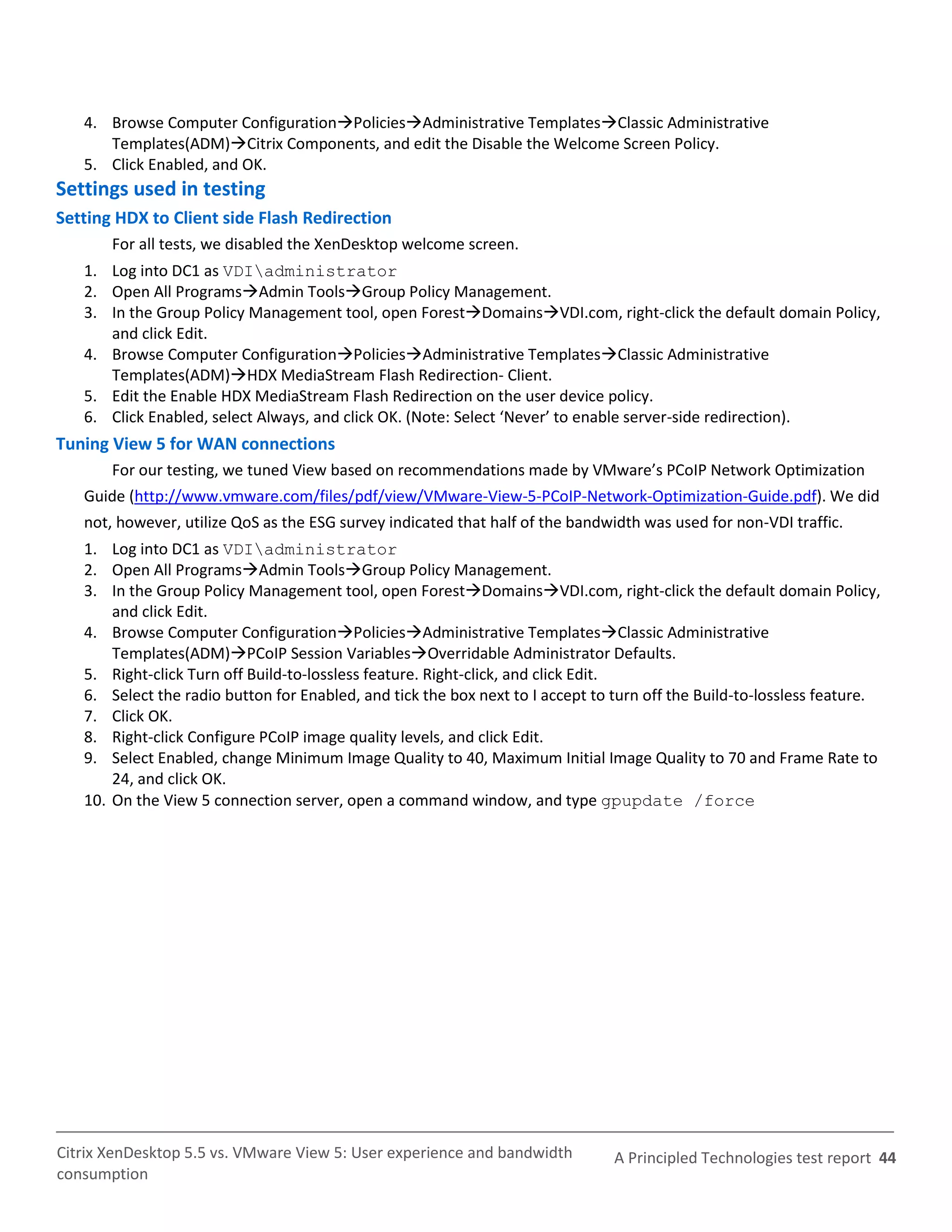4. Browse Computer ConfigurationPoliciesAdministrative TemplatesClassic Administrative
      Templates(ADM)Citrix Components, and edit the Disable the Welcome Screen Policy.
   5. Click Enabled, and OK.
Settings used in testing
Setting HDX to Client side Flash Redirection
       For all tests, we disabled the XenDesktop welcome screen.
   1. Log into DC1 as VDIadministrator
   2. Open All ProgramsAdmin ToolsGroup Policy Management.
   3. In the Group Policy Management tool, open ForestDomainsVDI.com, right-click the default domain Policy,
      and click Edit.
   4. Browse Computer ConfigurationPoliciesAdministrative TemplatesClassic Administrative
      Templates(ADM)HDX MediaStream Flash Redirection- Client.
   5. Edit the Enable HDX MediaStream Flash Redirection on the user device policy.
   6. Click Enabled, select Always, and click OK. (Note: Select ‘Never’ to enable server-side redirection).
Tuning View 5 for WAN connections
       For our testing, we tuned View based on recommendations made by VMware’s PCoIP Network Optimization
   Guide (http://www.vmware.com/files/pdf/view/VMware-View-5-PCoIP-Network-Optimization-Guide.pdf). We did
   not, however, utilize QoS as the ESG survey indicated that half of the bandwidth was used for non-VDI traffic.
   1. Log into DC1 as VDIadministrator
   2. Open All ProgramsAdmin ToolsGroup Policy Management.
   3. In the Group Policy Management tool, open ForestDomainsVDI.com, right-click the default domain Policy,
       and click Edit.
   4. Browse Computer ConfigurationPoliciesAdministrative TemplatesClassic Administrative
       Templates(ADM)PCoIP Session VariablesOverridable Administrator Defaults.
   5. Right-click Turn off Build-to-lossless feature. Right-click, and click Edit.
   6. Select the radio button for Enabled, and tick the box next to I accept to turn off the Build-to-lossless feature.
   7. Click OK.
   8. Right-click Configure PCoIP image quality levels, and click Edit.
   9. Select Enabled, change Minimum Image Quality to 40, Maximum Initial Image Quality to 70 and Frame Rate to
       24, and click OK.
   10. On the View 5 connection server, open a command window, and type gpupdate /force




Citrix XenDesktop 5.5 vs. VMware View 5: User experience and bandwidth          A Principled Technologies test report 44
consumption
 