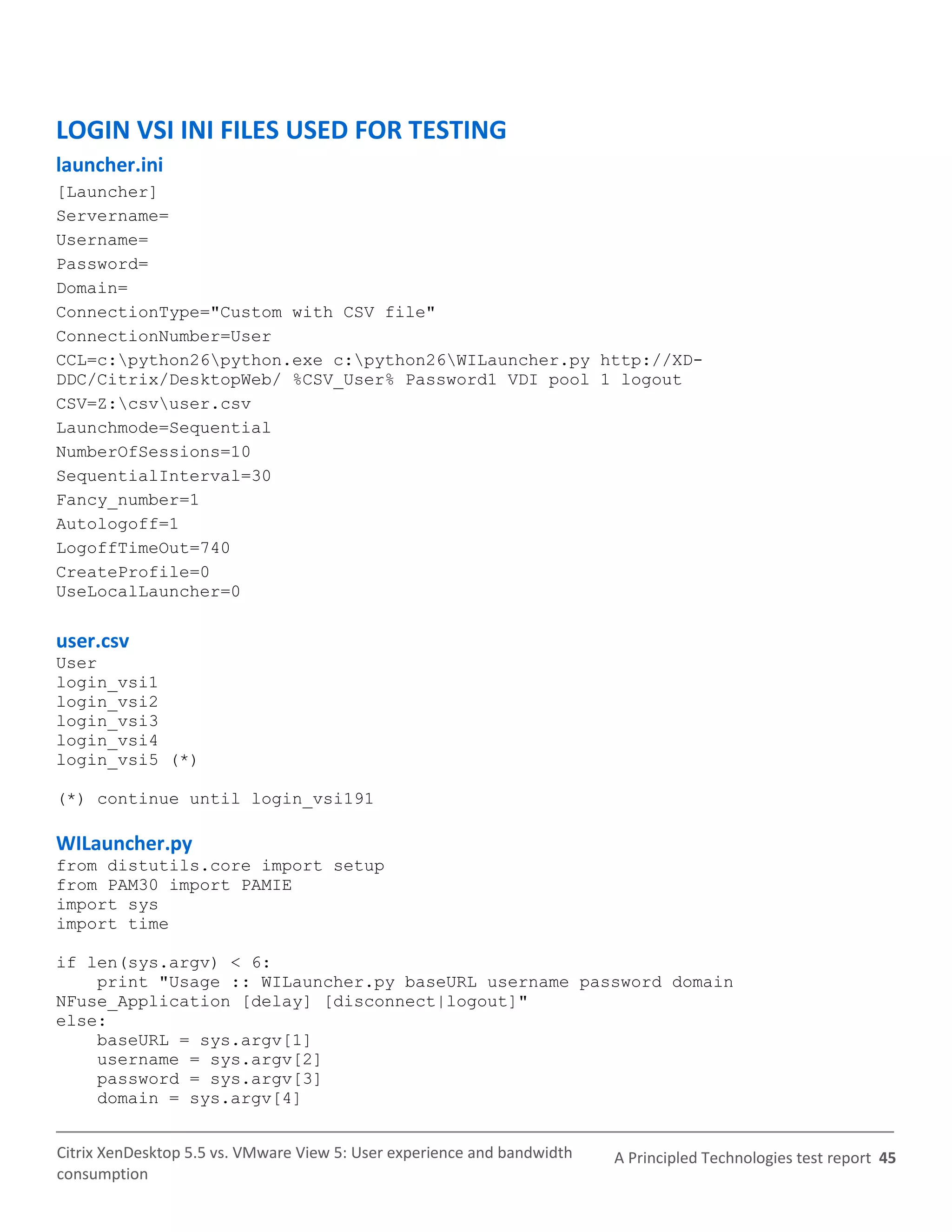 LOGIN VSI INI FILES USED FOR TESTING
launcher.ini
[Launcher]
Servername=
Username=
Password=
Domain=
ConnectionType="Custom with CSV file"
ConnectionNumber=User
CCL=c:python26python.exe c:python26WILauncher.py http://XD-
DDC/Citrix/DesktopWeb/ %CSV_User% Password1 VDI pool 1 logout
CSV=Z:csvuser.csv
Launchmode=Sequential
NumberOfSessions=10
SequentialInterval=30
Fancy_number=1
Autologoff=1
LogoffTimeOut=740
CreateProfile=0
UseLocalLauncher=0

user.csv
User
login_vsi1
login_vsi2
login_vsi3
login_vsi4
login_vsi5 (*)

(*) continue until login_vsi191

WILauncher.py
from distutils.core import setup
from PAM30 import PAMIE
import sys
import time

if len(sys.argv) < 6:
    print "Usage :: WILauncher.py baseURL username password domain
NFuse_Application [delay] [disconnect|logout]"
else:
    baseURL = sys.argv[1]
    username = sys.argv[2]
    password = sys.argv[3]
    domain = sys.argv[4]


Citrix XenDesktop 5.5 vs. VMware View 5: User experience and bandwidth   A Principled Technologies test report 45
consumption
 
