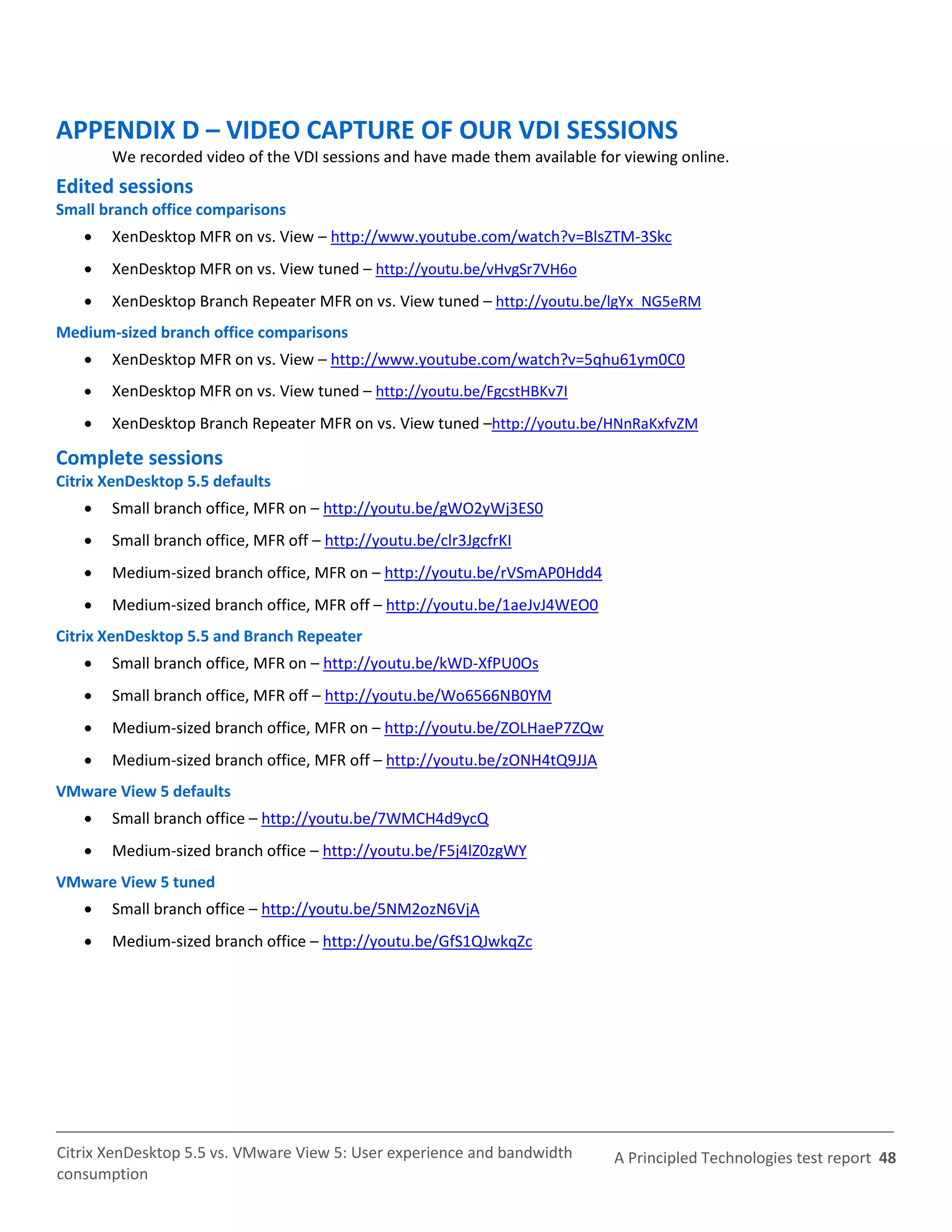 APPENDIX D – VIDEO CAPTURE OF OUR VDI SESSIONS
       We recorded video of the VDI sessions and have made them available for viewing online.
Edited sessions
Small branch office comparisons
      XenDesktop MFR on vs. View – http://www.youtube.com/watch?v=BlsZTM-3Skc
      XenDesktop MFR on vs. View tuned – http://youtu.be/vHvgSr7VH6o
      XenDesktop Branch Repeater MFR on vs. View tuned – http://youtu.be/lgYx_NG5eRM
Medium-sized branch office comparisons
      XenDesktop MFR on vs. View – http://www.youtube.com/watch?v=5qhu61ym0C0
      XenDesktop MFR on vs. View tuned – http://youtu.be/FgcstHBKv7I
      XenDesktop Branch Repeater MFR on vs. View tuned –http://youtu.be/HNnRaKxfvZM

Complete sessions
Citrix XenDesktop 5.5 defaults
      Small branch office, MFR on – http://youtu.be/gWO2yWj3ES0
      Small branch office, MFR off – http://youtu.be/clr3JgcfrKI
      Medium-sized branch office, MFR on – http://youtu.be/rVSmAP0Hdd4
      Medium-sized branch office, MFR off – http://youtu.be/1aeJvJ4WEO0
Citrix XenDesktop 5.5 and Branch Repeater
      Small branch office, MFR on – http://youtu.be/kWD-XfPU0Os
      Small branch office, MFR off – http://youtu.be/Wo6566NB0YM
      Medium-sized branch office, MFR on – http://youtu.be/ZOLHaeP7ZQw
      Medium-sized branch office, MFR off – http://youtu.be/zONH4tQ9JJA
VMware View 5 defaults
      Small branch office – http://youtu.be/7WMCH4d9ycQ
      Medium-sized branch office – http://youtu.be/F5j4lZ0zgWY
VMware View 5 tuned
      Small branch office – http://youtu.be/5NM2ozN6VjA
      Medium-sized branch office – http://youtu.be/GfS1QJwkqZc




Citrix XenDesktop 5.5 vs. VMware View 5: User experience and bandwidth      A Principled Technologies test report 48
consumption
 