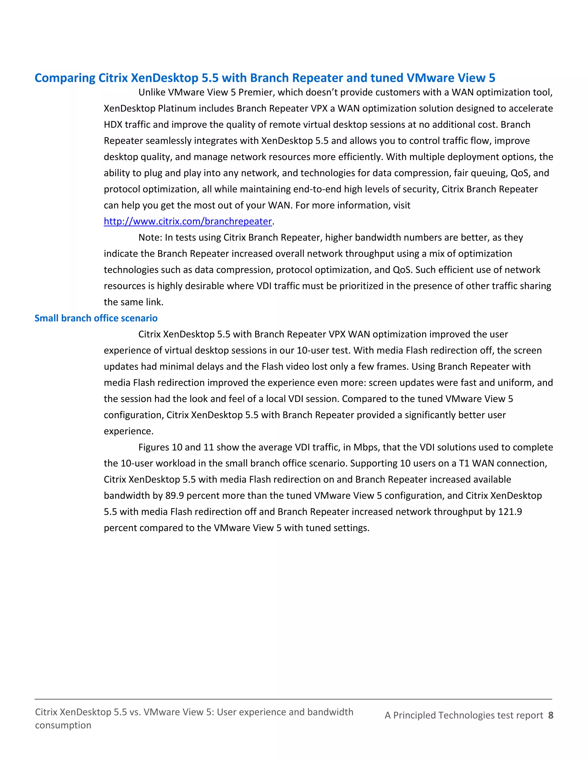 Comparing Citrix XenDesktop 5.5 with Branch Repeater and tuned VMware View 5
                       Unlike VMware View 5 Premier, which doesn’t provide customers with a WAN optimization tool,
               XenDesktop Platinum includes Branch Repeater VPX a WAN optimization solution designed to accelerate
               HDX traffic and improve the quality of remote virtual desktop sessions at no additional cost. Branch
               Repeater seamlessly integrates with XenDesktop 5.5 and allows you to control traffic flow, improve
               desktop quality, and manage network resources more efficiently. With multiple deployment options, the
               ability to plug and play into any network, and technologies for data compression, fair queuing, QoS, and
               protocol optimization, all while maintaining end-to-end high levels of security, Citrix Branch Repeater
               can help you get the most out of your WAN. For more information, visit
               http://www.citrix.com/branchrepeater.
                       Note: In tests using Citrix Branch Repeater, higher bandwidth numbers are better, as they
               indicate the Branch Repeater increased overall network throughput using a mix of optimization
               technologies such as data compression, protocol optimization, and QoS. Such efficient use of network
               resources is highly desirable where VDI traffic must be prioritized in the presence of other traffic sharing
               the same link.
Small branch office scenario
                       Citrix XenDesktop 5.5 with Branch Repeater VPX WAN optimization improved the user
               experience of virtual desktop sessions in our 10-user test. With media Flash redirection off, the screen
               updates had minimal delays and the Flash video lost only a few frames. Using Branch Repeater with
               media Flash redirection improved the experience even more: screen updates were fast and uniform, and
               the session had the look and feel of a local VDI session. Compared to the tuned VMware View 5
               configuration, Citrix XenDesktop 5.5 with Branch Repeater provided a significantly better user
               experience.
                       Figures 10 and 11 show the average VDI traffic, in Mbps, that the VDI solutions used to complete
               the 10-user workload in the small branch office scenario. Supporting 10 users on a T1 WAN connection,
               Citrix XenDesktop 5.5 with media Flash redirection on and Branch Repeater increased available
               bandwidth by 89.9 percent more than the tuned VMware View 5 configuration, and Citrix XenDesktop
               5.5 with media Flash redirection off and Branch Repeater increased network throughput by 121.9
               percent compared to the VMware View 5 with tuned settings.




Citrix XenDesktop 5.5 vs. VMware View 5: User experience and bandwidth            A Principled Technologies test report 8
consumption
 