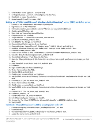 6.    For Datastore name, type LUN1 and click Next.
    7.    For Capacity, select Maximum Available Space, and click Next.
    8.    Click Finish to create the datastore.
    9.    Repeat steps 1 through 8 to create LUN2.
Setting up a VM to host Microsoft Windows Active Directory® server (DC1) on (infra) server
    1.   Connect to the infra server via the VMware vSphere client.
    2.   Log in as root to the infra server.
    3.   In the vSphere client, connect to the vCenter™ Server, and browse to the ESXi host.
    4.   Click the Virtual Machines tab.
    5.   Right-click, and choose New Virtual Machine.
    6.   Choose Custom, and click Next.
    7.   Assign the name DC1 to the virtual machine, and click Next.
    8.   Select infra for the host, and click Next.
    9.   Select SSD for the storage, and click Next.
    10.  Choose Virtual Machine Version 8, and click Next.
    11.  Choose Windows, choose Microsoft Windows Server® 2008 R2 (64-bit), and click Next.
    12.  For CPUs, select one virtual processor socket, and 2 cores per virtual socket, and click Next.
    13.  Choose 4 GB RAM, and click Next.
    14.  Click 1 for the number of NICs, select VMXNET3, connect to the PRIV-NET network, and click Next.
    15.  Leave the default virtual storage controller, and click Next.
    16.  Choose to create a new virtual disk, and click Next.
    17.  Make the OS virtual disk size 40 GB, choose thick-provisioned lazy zeroed, specify external storage, and click
         Next.
    18. Keep the default virtual device node (0:0), and click Next.
    19. Click Finish.
    20. Right-click the VM, and choose Edit Settings.
    21. On the Hardware tab, click Add…
    22. Click Hard Disk, and click Next.
    23. Click Create a new virtual disk, and click Next.
    24. Specify 15 GB for the virtual disk size, choose thick-provisioned lazy zeroed, specify external storage, and click
         Next.
    25. Choose SCSI (0:1) for the device node, and click Next.
    26. On the Hardware tab, click Add…
    27. Click Create a new virtual disk, and click Next.
    28. Specify 50 GB for the virtual disk size, choose thick-provisioned lazy zeroed, specify external storage, and click
         Next.
    29. Choose SCSI (0:2) for the device node, and click Next.
    30. Click Finish, and click OK.
    31. Click the Resources tab, and click Memory.
    32. Select Reserve all guest memory, and click OK.
    33. Connect the VM virtual CD-ROM to the Microsoft Windows Server 2008 R2 installation disk.
    34. Start the VM.
Installing the Microsoft Windows Server 2008 R2 operating system on the VM
    1. Choose the language, time and currency, and keyboard input. Click Next.
    2. Click Install Now.
    3. Choose Windows Server 2008 R2 Enterprise (Full Installation), and click Next.
    4. Accept the license terms, and click Next.

Citrix XenDesktop 5.5 vs. VMware View 5: User experience and bandwidth             A Principled Technologies test report 23
consumption
 