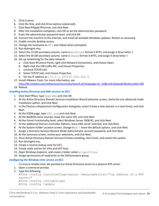 5.    Click Custom.
   6.    Click the Disk, and click Drive options (advanced).
   7.    Click NewApplyFormat, and click Next.
   8.    After the installation completes, click OK to set the Administrator password.
   9.    Enter the administrator password twice, and click OK.
   10.   Connect the machine to the Internet, and install all available Windows updates. Restart as necessary.
   11.   Enable remote desktop access.
   12.   Change the hostname to DC1 and reboot when prompted.
   13.   Run diskmgmt.msc.
   14.   Select the 15 GB secondary volume, name it profiles format it NTFS, and assign it drive letter E
   15.   Select the 50 GB secondary volume, name it share format it NTFS, and assign it drive letter F
   16.   Set up networking for the data network:
         a. Click StartControl Panel, right-click Network Connections, and choose Open.
         b. Right-click the VM traffic NIC, and choose Properties.
         c. Uncheck TCP/IP (v6).
         d. Select TCP/IP (v4), and choose Properties.
         e. Set the IP address as 172.0.1.10/255.255.252.0
    17. Install VMware Tools. For more information, see
         http://kb.vmware.com/selfservice/microsites/search.do?language=en_US&cmd=displayKC&externalId=340
    18. Reboot.
Installing Active Directory and DNS services on DC1
   1. Click StartRun, type dcpromo and click OK.
   2. At the Active Directory Domain Services Installation Wizard welcome screen, check the Use advanced mode
       installation option, and click Next.
   3. In the Choose a Deployment Configuration dialog box, select Create a new domain in a new forest, and click
       Next.
   4. At the FQDN page, type VDI.com and click Next.
   5. At the NetBIOS name prompt, leave the name VDI, and click Next.
   6. At the Forest Functionality level, select Windows Server 2008 R2, and click Next.
   7. At the additional Domain Controller Options, leave DNS server selected, and click Next.
   8. At the System Folder Location screen, change to E: leave the default options, and click Next.
   9. Assign a Directory Services Restore Mode Administrator account password, and click Next.
   10. At the Summary screen, review your selections, and click Next.
   11. Once Active Directory Domain Services finishes installing, click Finish, and restart the system.
   12. Run dnsmgmt.msc.
   13. Create a reverse lookup zone for DC1.
   14. Create static entries for infra and vDT-host.
   15. Open Windows Explorer, and create a folder called e:profiles
   16. Assign permissions of read/write to the VDIeveryone group.
Configuring the Windows time service on DC1
       To ensure reliable time, we pointed our Active Directory server to a physical NTP server.
   1. Open a command prompt.
   2. Type the following:
       W32tm /config /syncfromflags:manual /manualpeerlist:"<ip address of a NTP
       server>"
       W32tm /config /reliable:yes
       W32tm /config /update


Citrix XenDesktop 5.5 vs. VMware View 5: User experience and bandwidth       A Principled Technologies test report 24
consumption
 