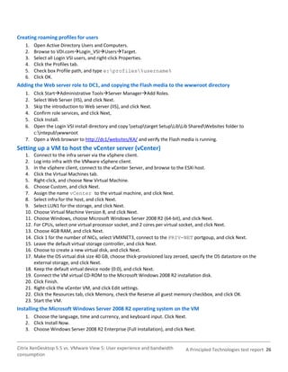 Creating roaming profiles for users
   1.    Open Active Directory Users and Computers.
   2.    Browse to VDI.comLogin_VSIUsersTarget.
   3.    Select all Login VSI users, and right-click Properties.
   4.    Click the Profiles tab.
   5.    Check box Profile path, and type e:profiles%username%
   6.    Click OK.
Adding the Web server role to DC1, and copying the Flash media to the wwwroot directory
   1. Click StartAdministrative ToolsServer ManagerAdd Roles.
   2. Select Web Server (IIS), and click Next.
   3. Skip the introduction to Web server (IIS), and click Next.
   4. Confirm role services, and click Next,
   5. Click Install.
   6. Open the Login VSI install directory and copy setuptarget SetupLibLib SharedWebsites folder to
      c:intepubwwwroot
   7. Open a Web browser to http://dc1/websites/KA/ and verify the Flash media is running.
Setting up a VM to host the vCenter server (vCenter)
   1.    Connect to the infra server via the vSphere client.
   2.    Log into infra with the VMware vSphere client.
   3.    In the vSphere client, connect to the vCenter Server, and browse to the ESXi host.
   4.    Click the Virtual Machines tab.
   5.    Right-click, and choose New Virtual Machine.
   6.    Choose Custom, and click Next.
   7.    Assign the name vCenter to the virtual machine, and click Next.
   8.    Select infra for the host, and click Next.
   9.    Select LUN1 for the storage, and click Next.
   10.   Choose Virtual Machine Version 8, and click Next.
   11.   Choose Windows, choose Microsoft Windows Server 2008 R2 (64-bit), and click Next.
   12.   For CPUs, select one virtual processor socket, and 2 cores per virtual socket, and click Next.
   13.   Choose 4GB RAM, and click Next.
   14.   Click 1 for the number of NICs, select VMXNET3, connect to the PRIV-NET portgoup, and click Next.
   15.   Leave the default virtual storage controller, and click Next.
   16.   Choose to create a new virtual disk, and click Next.
   17.   Make the OS virtual disk size 40 GB, choose thick-provisioned lazy zeroed, specify the OS datastore on the
         external storage, and click Next.
   18.   Keep the default virtual device node (0:0), and click Next.
   19.   Connect the VM virtual CD-ROM to the Microsoft Windows 2008 R2 installation disk.
   20.   Click Finish.
   21.   Right-click the vCenter VM, and click Edit settings.
   22.   Click the Resources tab, click Memory, check the Reserve all guest memory checkbox, and click OK.
   23.   Start the VM.
Installing the Microsoft Windows Server 2008 R2 operating system on the VM
   1. Choose the language, time and currency, and keyboard input. Click Next.
   2. Click Install Now.
   3. Choose Windows Server 2008 R2 Enterprise (Full Installation), and click Next.


Citrix XenDesktop 5.5 vs. VMware View 5: User experience and bandwidth           A Principled Technologies test report 26
consumption
 