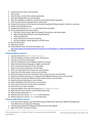 4.    Accept the license terms, and click Next.
   5.    Click Custom.
   6.    Click the Disk, and click Drive options (advanced).
   7.    Click NewApplyFormat, and click Next.
   8.    After the installation completes, click OK to set the Administrator password.
   9.    Enter the administrator password twice, and click OK.
   10.   Connect the machine to the Internet, and install all available Windows updates. Restart as necessary.
   11.   Enable remote desktop access.
   12.   Change the hostname to vCenter and reboot when prompted.
   13.   Set up networking for the data network:
         a. Click Start, Control Panel, right-click Network Connections, and choose Open.
         b. Right-click the VM traffic NIC, and choose Properties.
         c. Uncheck TCP/IP (v6).
         d. Select TCP/IP (v4), and choose Properties.
         e. Set the IP address, subnet, gateway, and DNS server.
   14.   Join the VDI domain.
   15.   Reboot the system.
   16.   Install VMware Tools. For more information, see
         http://kb.vmware.com/selfservice/microsites/search.do?language=en_US&cmd=displayKC&externalId=340.
   17.   Reboot.
Installing VMware vCenter 5
    1. Log onto the vCenter as VDIadministrator
    2. From the VMware vCenter5 install media, click Autorun.
    3. Click Run to start the install wizard.
    4. Click the Install button on the VMware vSphere 5.0 wizard.
    5. Select the Install wizard language as English, and click OK.
    6. At the Install wizard welcome screen, click Next.
    7. Agree to the license agreement, and click Next.
    8. Enter user information and a license key, and click Next.
    9. Select Install the SQL express instance, and click Next.
    10. Select the system account for the vCenter Server service account, and click Next.
    11. Keep the installation directory as C:Program FilesVMwareInfrastructure, and click Next.
    12. Select Create a standalone VMware vCenter Server instance, and click Next.
    13. Keep the vCenter default ports, and click Next.
    14. Select 1024 MB for the JVM memory, and click Next.
    15. Click Install to finish the vCenter server installation.
    16. Restart the server when complete.
    17. Using the vSphere client, log into vCenter5 as VDIadministrator
    18. Right-click the root of vCenter, and click New Data center.
    19. Name the New datacenter VDI
    20. Add the ESX server named vDT-Host to the datacenter.
    21. Add the ESX server named infra to the datacenter.
Setting up ODBC DSN for composer
    1. From the vCenter desktop, open StartAll ProgramsMicrosoft SQL Server 2008 R2Configuration
        ToolsSQL Server Configuration Manager.
    2. Click SQL Server Network ConfigurationProtocols for VIM_SQLEXP.
    3. Right-click TCP/IP, and select Enabled.

Citrix XenDesktop 5.5 vs. VMware View 5: User experience and bandwidth      A Principled Technologies test report 27
consumption
 