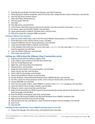 4. Click SQL Servicesright-click SQL Server Browser, and select Properties.
    5. IN the SQL Server Browser properties, select the Services tab, change the Start mode to Automatic, and click OK.
    6. Start the SQL Server browser service.
    7. Select StartRunodbcad32.exe.
    8. Click the system DSN tab.
    9. Click Add.
    10. Click SQL Server, and click Finish.
    11. In the Create a New Data Source to SQL Server text box, enter the connection name type: composer
    12. For Server, select vCenterVIM_SQLEXP, and click Next.
    13. Leave authentication as default, click Next twice, and click Finish.
    14. Click OK to create the composer ODBC connection.
Setting up VMware View Composer
    1. Open the View5 media folder, and run the file names VMware-viewcomposer-2.7.0-481620.exe.
    2. At the Welcome screen and the Patents screen, click Next.
    3. Accept the VMware end user license agreement, and click Next.
    4. Leave the Destination folder as default, and click Next.
    5. In the Database information box, for source name type composer for user name type VDIAdministrator
        type the password, and click Next.
    6. Leave the default SOAP port, and click Next.
    7. Click Install, and click finish.
Setting up a VM to host the VMware View 5 connection server
    1.   Log into vCenter with the VMware vSphere client.
    2.   In the vSphere client, browse to the ESXi host named infra.
    3.   Click the Virtual Machines tab.
    4.   Right-click, and choose New Virtual Machine.
    5.   Choose Custom, and click Next.
    6.   Assign the name View5 to the virtual machine, and click Next.
    7.   Select infra for the host, and click Next.
    8.   Select LUN1 for the storage, and click Next.
    9.   Choose Virtual Machine Version 8, and click Next.
    10.  Choose Windows, choose Microsoft Windows Server 2008 R2 (64-bit), and click Next.
    11.  For CPUs, select one virtual processor socket, and 2 cores per virtual socket, and click Next.
    12.  Choose 4GB RAM, and click Next.
    13.  Click 1 for the number of NICs, select VMXNET 3, connect to the PRIV-NET portgroup, and click Next.
    13.  Leave the default virtual storage controller, and click Next.
    14.  Choose to create a new virtual disk, and click Next.
    15.  Make the OS virtual disk size 40 GB, choose thick-provisioned lazy zeroed, specify the OS datastore on the
         external storage, and click Next.
    16. Keep the default virtual device node (0:0), and click Next.
    17. Connect the VM virtual CD-ROM to the Microsoft Windows Server 2008 R2 installation disk.
    18. Right-click the View5 VM, and click Edit settings.
    19. Click the Resources tab, click Memory, check the Reserve all guest memory checkbox, and click OK.
    20. Click Finish.
    21. Start the VM.
Installing the Microsoft Windows Server 2008 R2 operating system on the VM
    1. Choose the language, time and currency, and keyboard input. Click Next.


Citrix XenDesktop 5.5 vs. VMware View 5: User experience and bandwidth           A Principled Technologies test report 28
consumption
 