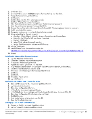 2.  Click Install Now.
   3.  Choose Windows Server 2008 R2 Enterprise (Full Installation), and click Next.
   4.  Accept the license terms, and click Next.
   5.  Click Custom.
   6.  Click the Disk, and click Drive options (advanced).
   7.  Click NewApplyFormat, and click Next.
   8.  After the installation completes, click OK to set the Administrator password.
   9.  Enter the administrator password twice, and click OK.
   10. Connect the machine to the Internet, and install all available Windows updates. Restart as necessary.
   11. Enable remote desktop access.
   12. Change the hostname to view5 and reboot when prompted.
   13. Set up networking for the data network:
       a. Click StartControl Panel, right-click Network Connections, and choose Open.
       b. Right-click the VM traffic NIC, and choose Properties.
       c. Uncheck TCP/IP (v6).
       d. Select TCP/IP (v4), and choose Properties.
       e. Set the IP address, subnet, gateway, and DNS server.
   14. Join the VDI domain.
   15. Install VMware Tools. For more information, see
         http://kb.vmware.com/selfservice/microsites/search.do?language=en_US&cmd=displayKC&externalId=340.
   16. Reboot.
Installing the VMware View 5 connection server
    1. Log into the server named view5.
    2. Click Install Media for View Connection Server.
    3. To begin the install wizard, click Next.
    4. Agree to the license agreement, and click Next.
    5. Keep the destination directory as C:Program FilesVMware ViewServer, and click Next.
    6. Select View Standard Server, and click Next.
    7. Allow View Server to configure the firewall, and click Next.
    8. Click Next.
    9. Click Finish.
    10. Reboot the View 5 server.
    11. Log out of View 5.
Configuring the VMware View 5 connection server
    1. Open a Web browser to <the view server ipaddress>/admin.
    2. Log in as administrator
    3. Open View ConfigurationServers.
    4. In the vCenter Servers workspace, click Add…
    5. In the Add vCenter Server settings, add the vCenter, and enable View Composer. Click OK.
    6. Open View ConfigurationProduct Licensing and Usage.
    7. Click Edit license…
    8. Enter a valid license serial number, and click OK.
    9. Close the View 5 administrator.
Setting up a VM to host XenDesktop 5.5
   1. Connect to the infra server via the vSphere client.
   2. Log into infra with the VMware vSphere client.

Citrix XenDesktop 5.5 vs. VMware View 5: User experience and bandwidth         A Principled Technologies test report 29
consumption
 