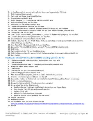 3.    In the vSphere client, connect to the vCenter Server, and browse to the ESXi host.
   4.    Click the Virtual Machines tab.
   5.    Right-click, and choose New Virtual Machine.
   6.    Choose Custom, and click Next.
   7.    Assign the name XD-55to the virtual machine, and click Next.
   8.    Select infra for the host, and click Next.
   9.    Select LUN1 for the storage, and click Next.
   10.   Choose Virtual Machine Version 8, and click Next.
   11.   Choose Windows, choose Microsoft Windows Server 2008 R2 (64-bit), and click Next.
   12.   For CPUs, select one virtual processor socket and two cores per virtual socket, and click Next.
   13.   Choose 4GB RAM, and click Next.
   14.   Click 1 for the number of NICs, select VMXNET3, connect to the PRIV-NET portgroup, and click Next.
   15.   Leave the default virtual storage controller, and click Next.
   16.   Choose to create a new virtual disk, and click Next.
   17.   Make the OS virtual disk size 40 GB, choose thick-provisioned lazy zeroed, specify the OS datastore on the
         external storage, and click Next.
   18.   Keep the default virtual device node (0:0), and click Next.
   19.   Connect the VM virtual CD-ROM to the Microsoft Windows 2008 R2 installation disk.
   20.   Click Finish.
   21.   Right-click the vCenter VM, and click Edit settings.
   22.   Click the Resources tab, click Memory, check the Reserve all guest memory checkbox, and click OK.
   23.   Start the VM.
Installing the Microsoft Windows Server 2008 R2 operating system on the VM
   1.    Choose the language, time and currency, and keyboard input. Click Next.
   2.    Click Install Now.
   3.    Choose Windows Server 2008 R2 Enterprise (Full Installation), and click Next.
   4.    Accept the license terms, and click Next.
   5.    Click Custom.
   6.    Click the Disk, and click Drive options (advanced).
   7.    Click NewApplyFormat, and click Next.
   8.    After the installation completes, click OK to set the Administrator password.
   9.    Enter the administrator password twice, and click OK.
   10.   Connect the machine to the Internet, and install all available Windows updates. Restart as necessary.
   11.   Enable remote desktop access.
   12.   Change the hostname to XD-55 and reboot when prompted.
   13.   Set up networking for the data network:
         a. Click Start, Control Panel, right-click Network Connections, and choose Open.
         b. Right-click the VM traffic NIC, and choose Properties.
         c. Uncheck TCP/IP (v6).
         d. Select TCP/IP (v4), and choose Properties.
         e. Set the IP address, subnet, gateway, and DNS server.
   14.   Join the VDI domain.
   15.   Reboot the system.
   16.   Install VMware Tools. For more information, see
         http://kb.vmware.com/selfservice/microsites/search.do?language=en_US&cmd=displayKC&externalId=340.
   17.   Reboot.



Citrix XenDesktop 5.5 vs. VMware View 5: User experience and bandwidth           A Principled Technologies test report 30
consumption
 