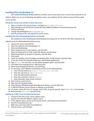 Installing Citrix XenDesktop 5.5
          We installed XenDesktop desktop delivery controller and Provisioning services on two virtual machines to use
vSphere. Before we can use XenDesktop and vSphere server, we needed to edit the vCenter proxy.xml file to allow
access via http.
Editing the vCenter prox.xml file to allow http access
    1.    Open a console to the vCenter Server, and login as VDIadministrator
    2.    Open Wordpad, and edit the file C:UsersAll UsersVMwareVMware VirtualCenterproxy.xml.
    3.    Find the /sdk entry.
    4.    Change httpsWithRedirect to httpAndHttps
    5.    Save the proxy/xml file, and reboot the vCenter server.
Installing the Citrix XenDesktop Delivery Controller
          We installed the Citrix XenDesktop and XenDesktop licensing server on the XD-55 VM. After installation, we
added licenses for 200 XenDesktop Platinum users.
    1.    Log into the server named XD-55.
    2.    Insert the media for Citrix XenDesktop 5.5.
    3.    Click Install XenDesktop.
    4.    Click I accept the terms and condition, and click Next.
    5.    Select all components to install, install SQL Express, and click Next.
    6.    Allow firewall ports to be open if necessary, and click Next.
    7.    Click Install.
    8.    Leave the checkbox next to Configure XenDesktop after closing checked, and click Close.
    9.    In the root of the Citrix Desktop Studio tool, click Desktop deployment.
    10.   Type XD-site for site name, use the default database option, and click Next.
    11.   Click Select from existing licenses, Add license file…
    12.   Select Citrix XenDesktop Platinum, and click Next.
    13.   For host type, select VMware virtualization and fill out the following fields:
          a. Enter the host address as http://vcenter.vdi.com/sdk
          b. Enter the username as administrator
          c. Enter the administrator password.
          d. Enter the connection name as vCenter
          e. Select Manually create virtual machines.
    14.   Click Finish to create the site.
    15.   Open the Citrix Desktop Studio.
    16.   Select BrowserDesktop StudioConfigurationHosts, and click Add Host.
    17.   In Add Host Wizard, ensure vCenter is selected, and click Next.
    18.   For cluster, select vDT-host, for storage, select LUN1, for guest network, select PRIV-NET, and click Next.
    19.   Name the host vDT-host and click Finish.
Setting up a VM to host Provisioning Services
    1.    Connect to the infra server via the vSphere client.
    2.    Log into infra with the VMware vSphere client.
    3.    In the vSphere client, connect to the vCenter Server, and browse to the ESXi host.
    4.    Click the Virtual Machines tab.
    5.    Right-click, and choose New Virtual Machine.
    6.    Choose Custom, and click Next.


Citrix XenDesktop 5.5 vs. VMware View 5: User experience and bandwidth            A Principled Technologies test report 31
consumption
 