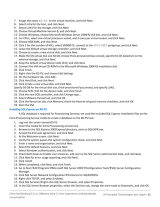 7.   Assign the name XD-PS to the virtual machine, and click Next.
    8.   Select infra for the host, and click Next.
    9.   Select LUN1 for the storage, and click Next.
    10.  Choose Virtual Machine Version 8, and click Next.
    11.  Choose Windows, choose Microsoft Windows Server 2008 R2 (64-bit), and click Next.
    12.  For CPUs, select one virtual processor socket, and 2 cores per virtual socket, and click Next.
    13.  Choose 4GB RAM, and click Next.
    14.  Click 1 for the number of NICs, select VMXNET3, connect to the PRIV-NET portgroup, and click Next.
    15.  Leave the default virtual storage controller, and click Next.
    16.  Choose to create a new virtual disk, and click Next.
    17.  Make the OS virtual disk size 40 GB, choose thick-provisioned lazy zeroed, specify the OS datastore on the
         external storage, and click Next.
    18. Keep the default virtual device node (0:0), and click Next.
    19. Connect the VM virtual CD-ROM to the Microsoft Windows 2008 R2 installation disk.
    20. Click Finish.
    21. Right-click the XD-PS, and choose Edit Settings.
    22. On the Hardware tab, click Add…
    23. Click Hard Disk, and click Next.
    24. Click Create a new virtual disk, and click Next.
    Specify 50 GB for the virtual disk size, thick-provisioned lazy zeroed, and specify LUN1.
    25. Choose SCSI (1:0) for the device node, and click Finish.
    26. Click the new SCSI controller, and click Change type…
    27. Select VMware Paravirtual, and click OK.
    28. Click the Resources tab, click Memory, check the Reserve all guest memory checkbox, and click OK.
    29. Start the VM.
Installing SQL Express on XD-PS
         A SQL database is required for Provisioning Services; we used the included SQL Express installation files on the
Citrix Provisioning Service media to create a database on the XD-PS host.
    1.    Log into the server named XD-PS.
    2.    Insert the media for Citrix Provisioning services 6.0.
    3.    Browse to the SQL Express 2005Expressdirectory, and run SQLEXPR.exe.
    4.    Accept the End user agreement, and click Next.
    5.    At the Welcome screen, click Next.
    6.    Verify the system passes the system configuration check, and click Next.
    7.    Enter a name and organization, and click Next.
    8.    Select the default features, and click Next.
    9.    Select Windows authentication, and click Next.
    10.   Check both boxes to Enable user instances, add user to the SQL Server administrator Role, and click Next.
    11.   Click Next for error usage reporting, and click Next.
    12.   Click Install.
    13.   When completed, click Next, and click Finish.
    14.   Go to StartAll ProgramsMicrosoft SQL Server 2005Configuration ToolsSQL Server Configuration
          Manager.
    15.   Click SQL Server Network ConfigurationProtocols for SQLEXPRESS.
    16.   Right-click TCP/IP, and select Enabled.
    17.   Click SQL Servicesright-click SQL Server browser, and select Properties.
    18.   In the SQL Server Browser properties, select the Services tab, change the start mode to Automatic, and click OK.

Citrix XenDesktop 5.5 vs. VMware View 5: User experience and bandwidth            A Principled Technologies test report 32
consumption
 