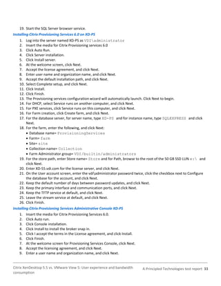 19. Start the SQL Server browser service.
Installing Citrix Provisioning Services 6.0 on XD-PS
    1.   Log into the server named XD-PS as VDIadministrator
    2.   Insert the media for Citrix Provisioning services 6.0
    3.   Click Auto Run.
    4.   Click Server installation.
    5.   Click Install server.
    6.   At the welcome screen, click Next.
    7.   Accept the license agreement, and click Next.
    8.   Enter user name and organization name, and click Next.
    9.   Accept the default installation path, and click Next.
    10.  Select Complete setup, and click Next.
    11.  Click Install.
    12.  Click Finish.
    13.  The Provisioning services configuration wizard will automatically launch. Click Next to begin.
    14.  For DHCP, select Service runs on another computer, and click Next.
    15.  For PXE services, click Service runs on this computer, and click Next.
    16.  For Farm creation, click Create farm, and click Next.
    17.  For the database server, for server name, type XD-PS and for instance name, type SQLEXPRESS and click
         Next.
    18. For the farm, enter the following, and click Next:
          Database name= ProvisioningServices
          Farm= farm
          Site= site
          Collection name= Collection
          Farm Administrator group= VDI/builtin/administrators
    19. For the store path, enter Store name= Store and for Path, browse to the root of the 50 GB SSD LUN e: and
         click Next.
    20. Enter XD-55.vdi.com for the license server, and click Next.
    21. On the User account screen, enter the vdiadministrator password twice, click the checkbox next to Configure
         the database for the account, and click Next.
    22. Keep the default number of days between password updates, and click Next.
    23. Keep the primary interface and communication ports, and click Next.
    24. Keep the TFTP service at default, and click Next.
    25. Leave the stream service at default, and click Next.
    26. Click Finish.
Installing Citrix Provisioning Services Administrative Console XD-PS
    1. Insert the media for Citrix Provisioning Services 6.0.
    2. Click Auto run.
    3. Click Console installation.
    4. Click Install to install the broker snap in.
    5. Click I accept the terms in the License agreement, and click Install.
    6. Click Finish.
    7. At the welcome screen for Provisioning Services Console, click Next.
    8. Accept the licensing agreement, and click Next.
    9. Enter a user name and organization name, and click Next.


Citrix XenDesktop 5.5 vs. VMware View 5: User experience and bandwidth        A Principled Technologies test report 33
consumption
 
