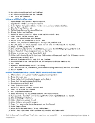 10. Accept the default install path, and click Next.
    11. Accept the default install type, and click Next.
    12. Click Install, and click Finish.
Setting up a VM to host Tcpreplay
    1.   Connect to the infra server via the vSphere client.
    2.   Log into infra with the VMware vSphere client.
    3.   In the vSphere client, connect to the vCenter Server, and browse to the ESXi host.
    4.   Click the Virtual Machines tab.
    5.   Right-click, and choose New Virtual Machine.
    6.   Choose Custom, and click Next.
    7.   Assign the name tcpreplay to the virtual machine, and click Next.
    8.   Select infra for the host, and click Next.
    9.   Select LUN1 for the storage, and click Next.
    10.  Choose Virtual Machine Version 8, and click Next.
    11.  Choose Linux, choose Red Hat Enterprise Linux 6 (64-bit), and click Next.
    12.  For CPUs, select one virtual processor socket and two cores per virtual socket, and click Next.
    13.  Choose 2GB RAM, and click Next.
    14.  Click 1 for the number of NICs, select VMXNET3, connect to the PRIV-NET portgroup, and click Next.
    15.  Leave the default virtual storage controller, and click Next.
    16.  Choose to create a new virtual disk, and click Next.
    17.  Make the OS virtual disk size 30 GB, choose thick-provisioned lazy zeroed, specify the OS datastore on the
         external storage, and click Next.
    18. Keep the default virtual device node (0:0), and click Next.
    19. Connect the VM virtual CD-ROM to the Red Hat Enterprise Linux Server 6 x86_64 disk.
    20. Click Finish.
    21. Right-click the vCenter VM, and click Edit settings
    22. Click the Resources tab, click Memory, check the Reserve all guest memory checkbox, and click OK.
    23. Restart the VM.
Installing the Red Hat Enterprise Linux 6.2 (64-bit), operating system on the VM
    1. After welcome screen, select Install or upgrade an existing system.
    2. Select Skip media test.
    3. Select English for the installation language and keyboard.
    4. Select Basic Storage Devices and click Next.
    5. Enter Hostname, and click Next.
    6. Select time zone, and click Next.
    7. Enter root account password, and click Next.
    8. Select Use All Space, and click Next.
    9. Click on Write changes to disk.
    10. Select the Desktop and click on Add additional software repositories.
    11. Type gcc in the Repository name and change the Repository type to CD/DVD, and click OK.
    12. Click Next to begin installation.
    13. At the reboot screen, select Reboot.
    14. At the Welcome screen, click Forward.
    15. Select Yes, I agree to the License Agreement, and click Forward.
    16. Install VMware Tools.
    17. At the Set Up Software Updates screen, click Forward.
    18. At the Create User screen, enter Username and Password, and click Forward.

Citrix XenDesktop 5.5 vs. VMware View 5: User experience and bandwidth           A Principled Technologies test report 34
consumption
 