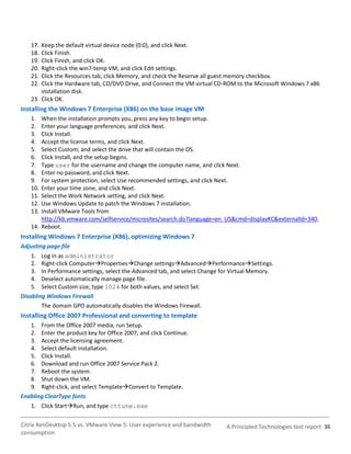 17. Keep the default virtual device node (0:0), and click Next.
   18. Click Finish.
   19. Click Finish, and click OK.
   20. Right-click the win7-temp VM, and click Edit settings.
   21. Click the Resources tab, click Memory, and check the Reserve all guest memory checkbox.
   22. Click the Hardware tab, CD/DVD Drive, and Connect the VM virtual CD-ROM to the Microsoft Windows 7 x86
       installation disk.
   23. Click OK.
Installing the Windows 7 Enterprise (X86) on the base image VM
   1.  When the installation prompts you, press any key to begin setup.
   2.  Enter your language preferences, and click Next.
   3.  Click Install.
   4.  Accept the license terms, and click Next.
   5.  Select Custom, and select the drive that will contain the OS.
   6.  Click Install, and the setup begins.
   7.  Type user for the username and change the computer name, and click Next.
   8.  Enter no password, and click Next.
   9.  For system protection, select Use recommended settings, and click Next.
   10. Enter your time zone, and click Next.
   11. Select the Work Network setting, and click Next.
   12. Use Windows Update to patch the Windows 7 installation.
   13. Install VMware Tools from
       http://kb.vmware.com/selfservice/microsites/search.do?language=en_US&cmd=displayKC&externalId=340.
   14. Reboot.
Installing Windows 7 Enterprise (X86), optimizing Windows 7
Adjusting page file
    1. Log in as administrator
    2. Right-click ComputerPropertiesChange settingsAdvancedPerformanceSettings.
    3. In Performance settings, select the Advanced tab, and select Change for Virtual Memory.
    4. Deselect automatically manage page file.
    5. Select Custom size, type 1024 for both values, and select Set.
Disabling Windows Firewall
        The domain GPO automatically disables the Windows Firewall.
Installing Office 2007 Professional and converting to template
   1. From the Office 2007 media, run Setup.
   2. Enter the product key for Office 2007, and click Continue.
   3. Accept the licensing agreement.
   4. Select default installation.
   5. Click Install.
   6. Download and run Office 2007 Service Pack 2.
   7. Reboot the system.
   8. Shut down the VM.
   9. Right-click, and select TemplateConvert to Template.
Enabling ClearType fonts
   1. Click StartRun, and type cttune.exe

Citrix XenDesktop 5.5 vs. VMware View 5: User experience and bandwidth      A Principled Technologies test report 36
consumption
 