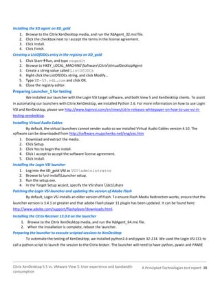 Installing the XD agent on XD_gold
    1. Browse to the Citrix XenDesktop media, and run the XdAgent_32.msi file.
    2. Click the checkbox next to I accept the terms in the license agreement.
    3. Click Install.
    4. Click Finish.
Creating a ListOfDDCs entry in the registry on XD_gold
    1.   Click StartRun, and type regedit
    2.   Browse to HKEY_LOCAL_MACHINESoftwareCitrixVirtualDesktopAgent
    3.   Create a string value called ListOfDDCs
    4.   Right-click the ListOfDDCs string, and click Modify…
    5.   Type XD-55.vdi.com and click OK.
    6.   Close the registry editor.
Preparing Launcher_1 for testing
         We installed our launcher with the Login VSI target software, and both View 5 and XenDesktop clients. To assist
in automating our launchers with Citrix XenDesktop, we installed Python 2.6. For more information on how to use Login
VSI and XenDesktop, please see http://www.loginvsi.com/en/news/citrix-releases-whitepaper-on-how-to-use-vsi-in-
testing-xendesktop.
Installing Virtual Audio Cables
         By default, the virtual launchers cannot render audio so we installed Virtual Audio Cables version 4.10. The
software can be downloaded from http://software.muzychenko.net/eng/vac.htm
    1. Download and extract the media.
    2. Click Setup.
    3. Click Yes to begin the install.
    4. Click I accept to accept the software license agreement.
    5. Click Install.
Installing the Login VSI launcher
    1. Log into the XD_gold VM as VDIadministrator
    2. Browse to vsi-installLauncher setup.
    3. Run the setup.exe.
    4. In the Target Setup wizard, specify the VSI share dc1share
Patching the Login VSI launcher and updating the version of Adobe Flash
       By default, Login VSI installs an older version of Flash. To ensure Flash Media Redirection works, ensure that the
launcher version is 3.4.1 or greater and that adobe Flash player 11 plugin has been updated. It can be found here:
http://www.adobe.com/support/flashplayer/downloads.html.
Installing the Citrix Receiver 13.0.0 on the launcher
     1. Browse to the Citrix XenDesktop media, and run the XdAgent_64.msi file.
     2. When the installation is complete, reboot the launcher.
Preparing the launcher to execute scripted sessions to XenDesktop
         To automate the testing of XenDesktop, we installed python2.6 and pywin 32-214. We used the Login VSI CCL to
call a python script to launch the session to the Citrix broker. The launcher will need to have python, pywin and PAMIE




Citrix XenDesktop 5.5 vs. VMware View 5: User experience and bandwidth           A Principled Technologies test report 38
consumption
 