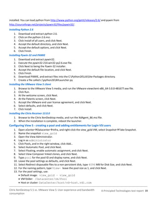 installed. You can load python from http://www.python.org/getit/releases/2.6/ and pywin from
http://sourceforge.net/projects/pywin32/files/pywin32/.
Installing Python 2.6
    1. Download and extract python 2.6.
    2. Click on the python-2.6.msi.
    3. Click Install of all users, and click Next.
    4. Accept the default directory, and click Next.
    5. Accept the default options, and click Next.
    6. Click Finish.
Installing Pywin-32 and PAMIE
    1. Download and extract pywin32.
    2. Execute the pywin32-214.win32-py2.6.exe file.
    3. Click Next to being the Pywin-32 installer.
    4. Accept the default file location, and click Next.
    5. Click Finish.
    6. Download PAMIE, and extract files into the C:Python26LibSite-Packages directory.
    7. Create a file called c:python26WILauncher.py
Installing the VMware View 5 client
    1. Browse to the VMware View 5 media, and run the VMware-viewclient-x86_64-5.0.0-481677.exe file.
    2. Click Run.
    3. At the welcome screen, click Next.
    4. At the Patents screen, click Next.
    5. Accept the VMware end user license agreement, and click Next.
    6. Select defaults, and click Next.
    7. Click Install.
Installing the Citrix Receiver 13.0.0
    1. Browse to the Citrix XenDesktop media, and run the XdAgent_86.msi file.
    2. When the installation is complete, reboot the launcher.
Configuring View 5 - creating a pool and adding entitlements for Login VSI users
   1.    Open vCenterDatacenterInfra, and right-click the view_gold VM, select SnapshotTake Snapshot.
   2.    Name the snapshot view_gold
   3.    Open the View Administrator.
   4.    Log in as administrator
   5.    Click Pools, and in the right window, click Add…
   6.    Select Automatic Pool, and click Next.
   7.    Select Floating, enable automatic assignment, and click Next.
   8.    Select View Composer linked clones, and click Next.
   9.    Type pool for the pool ID and display name, and click Next.
   10.   Leave the pool settings as defaults, and click Next.
   11.   Select Redirect disposable files to a non-persistent disk, type 4096 MB for Disk Size, and click Next.
   12.   For the naming pattern, type View- leave the pool size as 1, and click Next.
   13.   For the pool settings, use:
          Default image: view_gold – view_gold
          VM folder: /Datacenter/vm/Pool
          Host or cluster: DataCenter/host/vd-host.vdi.com

Citrix XenDesktop 5.5 vs. VMware View 5: User experience and bandwidth          A Principled Technologies test report 39
consumption
 