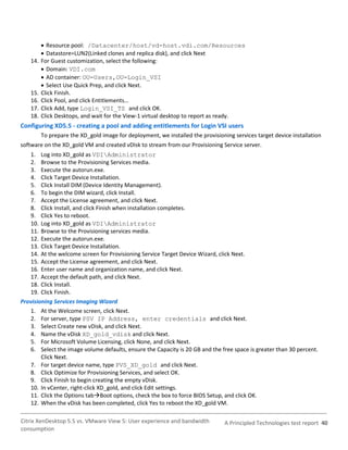  Resource pool: /Datacenter/host/vd-host.vdi.com/Resources
          Datastore=LUN2(Linked clones and replica disk), and click Next
   14.   For Guest customization, select the following:
          Domain: VDI.com
          AD container: OU=Users,OU=Login_VSI
          Select Use Quick Prep, and click Next.
   15.   Click Finish.
   16.   Click Pool, and click Entitlements…
   17.   Click Add, type Login_VSI_TS and click OK.
   18.   Click Desktops, and wait for the View-1 virtual desktop to report as ready.
Configuring XD5.5 - creating a pool and adding entitlements for Login VSI users
         To prepare the XD_gold image for deployment, we installed the provisioning services target device installation
software on the XD_gold VM and created vDIsk to stream from our Provisioning Service server.
   1. Log into XD_gold as VDIAdministrator
   2. Browse to the Provisioning Services media.
   3. Execute the autorun.exe.
   4. Click Target Device Installation.
   5. Click Install DIM (Device Identity Management).
   6. To begin the DIM wizard, click Install.
   7. Accept the License agreement, and click Next.
   8. Click Install, and click Finish when installation completes.
   9. Click Yes to reboot.
   10. Log into XD_gold as VDIAdministrator
   11. Browse to the Provisioning services media.
   12. Execute the autorun.exe.
   13. Click Target Device Installation.
   14. At the welcome screen for Provisioning Service Target Device Wizard, click Next.
   15. Accept the License agreement, and click Next.
   16. Enter user name and organization name, and click Next.
   17. Accept the default path, and click Next.
   18. Click Install.
   19. Click Finish.
Provisioning Services Imaging Wizard
   1. At the Welcome screen, click Next.
   2. For server, type PSV IP Address, enter credentials and click Next.
   3. Select Create new vDisk, and click Next.
   4. Name the vDisk XD_gold_vdisk and click Next.
   5. For Microsoft Volume Licensing, click None, and click Next.
   6. Select the image volume defaults, ensure the Capacity is 20 GB and the free space is greater than 30 percent.
        Click Next.
   7. For target device name, type PVS_XD_gold and click Next.
   8. Click Optimize for Provisioning Services, and select OK.
   9. Click Finish to begin creating the empty vDisk.
   10. In vCenter, right-click XD_gold, and click Edit settings.
   11. Click the Options tabBoot options, check the box to force BIOS Setup, and click OK.
   12. When the vDisk has been completed, click Yes to reboot the XD_gold VM.

Citrix XenDesktop 5.5 vs. VMware View 5: User experience and bandwidth           A Principled Technologies test report 40
consumption
 