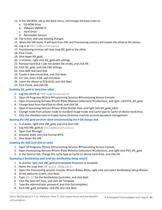 13. In the VM BIOS, tab to the Boot menu, and change the boot order to:
       a. CD-ROM Drive
       b. VMware VMXNET3
       c. Hard Drive
       d. Removable Devices
   14. Tab to Exit, and save existing changes.
   15. When the VM boots, it will boot from PXE and Provisioning services will stream the vDisk to the device.
   16. Log in as VDIadministrator
   17. Provisioning services will now copy XD_gold to the vDisk.
   18. Click Finish.
   19. Shut down XD_gold.
   20. In vCenter, right-click XD_gold edit settings.
   21. Remove hard Disk 1 (do not delete the vmdk), and click OK.
   22. Click XD_gold, and click Edit settings.
   23. Click Add new hard disk.
   24. Create a new virtual disk, and click Next.
   25. For size, enter 4 GB, and click Next.
   26. Leave the device as SCSI (0:0), and click Next.
   27. Click Finish, and click OK.
Enabling XD_gold to boot from vDisk
   1. Log into XD-PS as VDIadministrator
   2. Open All ProgramsCitrixProvisioning ServicesProvisioning Service Console.
   3. Open Provisioning ServicesFarmSiteDevice CollectionsCollections, and right- click PVS_XD_gold.
   4. Change boot from Hard Disk to vDisk, and click OK.
   5. Open Provisioning ServicesFarmSitevDisk Pool, and right click XD_gold_vdisk.
   6. Change mode from private mode to standard image mode and Cache type to Cache on device hard drive.
   7. Click the checkbox next to Enable Active Directory machine account password management.
Booting the VM_gold vm from vDisk and formatting the 4 GB change disk
   1. In vCenter, right-click VM_gold, and click Start VM.
   2. Log into VM_gold as VDIadministrator
   3. Open Disk Manager.
   4. Initialize disk0, and click Format NTFS.
   5. Shut down the VM.
Enabling the 4GB local disk as cache
   1. Open All ProgramsCitrixProvisioning ServicesProvisioning Service Console.
   2. Open Provisioning ServicesFarmSiteDevice CollectionsCollections, and right-click PVS_XD_gold.
   3. In the General tab, change the cache type to Cache on device hard drive, and click OK.
Deploying a XenDesktop pool with the XenDesktop Setup wizard
   1. In vCenter right click VM_gold and templateconvert to template.
   2. Name the snap shot VM_gold_template.
   3. Open the Provisioning services console FarmSitesSite, right-click and select XenDesktop Setup Wizard.
   4. At the welcome screen, click Next.
   5. Type XD-55 for the XenDesktop Controller, and click Next.
   6. Click the host vDT-host, and click Set Template.
   7. Type the administrator password, and click Get templates.
   8. Click VM_gold_template, click OK, and click Next.

Citrix XenDesktop 5.5 vs. VMware View 5: User experience and bandwidth         A Principled Technologies test report 41
consumption
 