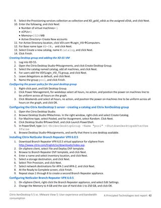9. Select the Provisioning services collection as collection and XD_gold_vdisk as the assigned vDisk, and click Next.
    10. Enter the following, and click Next:
         Number of virtual machines= 1
         vCPUs=1
         Memory=1024 MB
         Active Directory= Create New accounts
    11. For Active Directory location, click VDI.comLogin_VSIComputers.
    12. For Base name type XD-0#, and click Next.
    13. Select Create a new catalog, name it catalog, and click Next.
    14. Click Finish.
Creating Desktop group and adding the XD-01 VM
    1. Log into XD-55.
    2. Open the Citrix Desktop StudioAssignments, and click Create Desktop Group.
    3. Select the catalog named catalog, add all machines, and click Next.
    4. For users add the VDILogin_VSI_TS group, and click Next.
    5. Leave delegations as default, and click Next.
    6. Name the group pool, and click Finish.
Configuring the power policy for the pool desktop group
    1. Right-click pool, and Edit Desktop Group.
    2. Click Power Management, for weekdays select all hours, no action, and position the power on machines line to
        be uniform across all hours on the graph.
    3. Click Weekends and select all hours, no action, and position the power on machines line to be uniform across all
        hours on the graph, and click OK.
Configuring the Citrix XenDesktop 5 server - creating a catalog and Citrix XenDesktop group
    1. Open the Citrix Desktop Studio.
    2. Browse Desktop StudioMachines. In the right window, right-click and select Create Catalog.
    3. For Machine type, select Pooled, and for Assignment, select Random. Click Next.
    4. Click Desktop StudioPowerShell, and click Launch PowerShell.
    5. In PowerShell, type Set-BrokerDesktopGroup -Name "pool" -ShutdownDesktopsAfterUse
       $False
    6. Browse Desktop StudioAssignments, and verify that there is one desktop available.
Installing Citrix NetScaler Branch Repeater VPX 6.0.5
    1. Download Branch Repeater VPX 6.0.5 virtual appliance for vSphere from
       http://www.citrix.com/English/ss/downloads/index.asp.
    2. On vSphere client, select File and Deploy OVF template.
    3. Browse to Branch Repeater OVF template, and click Next.
    4. Enter a name and select inventory location, and click Next.
    5. Select a storage destination, and click Next.
    6. Select Thin Provision, and click Next.
    7. Select network destinations for APA-1 and APA-2, and click Next.
    8. At the Ready to Complete screen, click Finish.
    9. Repeat steps 1 through 8 to create a second Branch Repeater appliance.
Configuring NetScaler Branch Repeater VPX 6.0.5
    1. On vSphere Client, right-click the Branch Repeater appliance, and select Edit Settings.
    2. Change the Memory to 4 GB and the size of Hard disk 1 to 250 GB, and click OK.


Citrix XenDesktop 5.5 vs. VMware View 5: User experience and bandwidth          A Principled Technologies test report 42
consumption
 